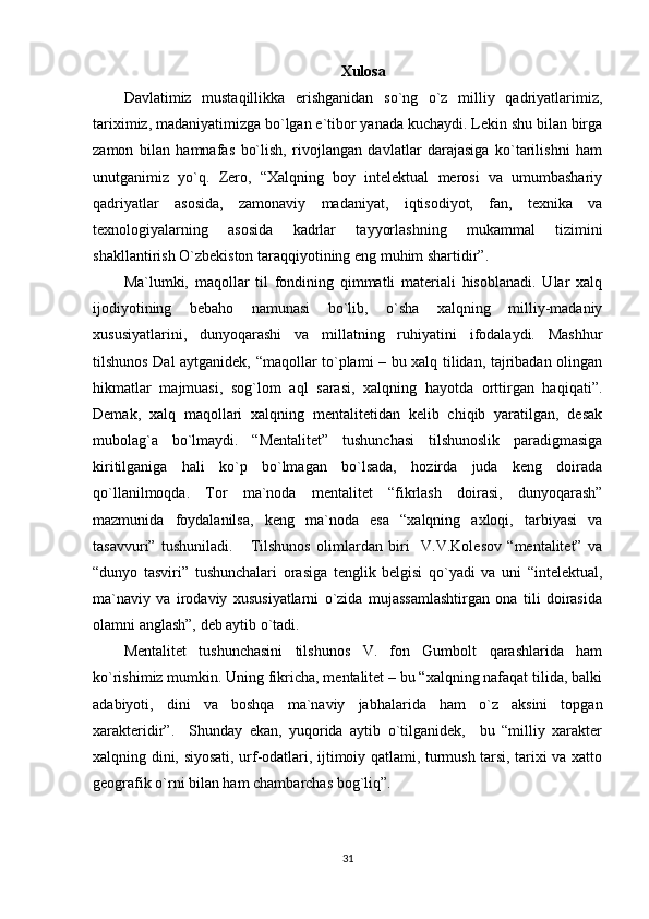 Xulosa
Davlatimiz   mustaqillikka   erishganidan   so`ng   o`z   milliy   qadriyatlarimiz,
tariximiz, madaniyatimizga bo`lgan e`tibor yanada kuchaydi. Lekin shu bilan birga
zamon   bilan   hamnafas   bo`lish,   rivojlangan   davlatlar   darajasiga   ko`tarilishni   ham
unutganimiz   yo`q.   Zero,   “Xalqning   boy   intelektual   merosi   va   umumbashariy
qadriyatlar   asosida,   zamonaviy   madaniyat,   iqtisodiyot,   fan,   texnika   va
texnologiyalarning   asosida   kadrlar   tayyorlashning   mukammal   tizimini
shakllantirish O`zbekiston taraqqiyotining eng muhim shartidir”.
Ma`lumki,   maqollar   til   fondining   qimmatli   materiali   hisoblanadi.   Ular   xalq
ijodiyotining   bebaho   namunasi   bo`lib,   o`sha   xalqning   milliy-madaniy
xususiyatlarini,   dunyoqarashi   va   millatning   ruhiyatini   ifodalaydi.   Mashhur
tilshunos Dal aytganidek, “maqollar to`plami – bu xalq tilidan, tajribadan olingan
hikmatlar   majmuasi,   sog`lom   aql   sarasi,   xalqning   hayotda   orttirgan   haqiqati”.
Demak,   xalq   maqollari   xalqning   mentalitetidan   kelib   chiqib   yaratilgan,   desak
mubolag`a   bo`lmaydi.   “Mentalitet”   tushunchasi   tilshunoslik   paradigmasiga
kiritilganiga   hali   ko`p   bo`lmagan   bo`lsada,   hozirda   juda   keng   doirada
qo`llanilmoqda.   Tor   ma`noda   mentalitet   “fikrlash   doirasi,   dunyoqarash”
mazmunida   foydalanilsa,   keng   ma`noda   esa   “xalqning   axloqi,   tarbiyasi   va
tasavvuri”   tushuniladi.       Tilshunos   olimlardan   biri     V.V.Kolesov   “mentalitet”   va
“dunyo   tasviri”   tushunchalari   orasiga   tenglik   belgisi   qo`yadi   va   uni   “intelektual,
ma`naviy   va   irodaviy   xususiyatlarni   o`zida   mujassamlashtirgan   ona   tili   doirasida
olamni anglash”, deb aytib o`tadi.
Mentalitet   tushunchasini   tilshunos   V.   fon   Gumbolt   qarashlarida   ham
ko`rishimiz mumkin. Uning fikricha, mentalitet – bu “xalqning nafaqat tilida, balki
adabiyoti,   dini   va   boshqa   ma`naviy   jabhalarida   ham   o`z   aksini   topgan
xarakteridir”.     Shunday   ekan,   yuqorida   aytib   o`tilganidek,     bu   “milliy   xarakter
xalqning dini, siyosati, urf-odatlari, ijtimoiy qatlami, turmush tarsi, tarixi va xatto
geografik o`rni bilan ham chambarchas bog`liq”.
31 