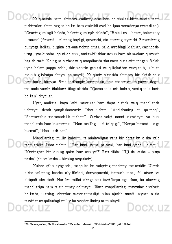 Xalqimizda   hatto   shunday   qadimiy   odat   bor:   qo`shnilar   biror   tansiq   taom
pishirsalar, shuni ozgina bo`lsa ham emizikli ayol bo`lgan xonadonga uzatadilar.);
“Onaning ko`ngli bolada, bolaning ko`ngli dalada”; “Bolali uy – bozor, bolasiz uy
– mozor” (farzand – oilaning boyligi, quvonchi, ota-onaning tayanchi. Farzandning
dunyoga   kelishi   birgina   ota-ona   uchun   emas,   balki   atrofdagi   kishilar,   qarindosh-
urug`,   yor-birodar,   qo`ni-qo`shni,   tanish-bilishlar   uchun   ham   olam-olam   quvonch
bag`sh etadi. Ko`pgina o`zbek xalq maqollarida shu narsa o`z aksini topgan. Bolali
uyda   bolani   gapga   solib,   shirin-shirin   gaplari   va   qiliqlaridan   zavqlanib,   u   bilan
ovunib   g`iybatga   ehtiyoj   qolmaydi).   Xalqimiz   o`rtasida   shunday   bir   olqish   so`z
ham borki, birovga: Rizq-nasibangiz kamimasin, bola-chaqangiz ko`paysin degan
ma`noda yaxshi tilaklarni tilaganlarida: “Qozon to`la osh bolsin, yostiq to`la bosh
bo`lsin” deydilar. 
Uyat,   andisha,   hayo   kabi   mavzular   ham   faqat   o`zbek   xalq   maqollarida
uchraydi   desak   yanglishmaymiz.   Isbot   uchun:   “Andishaning   oti   qo`rqoq”;
“Sharmsizlik   sharmandalik   nishoni”.   O`zbek   xalqi   nonni   e`zozlaydi   va   buni
maqollarda   ham   kuzatamiz:     “Non   mo`lligi   –   el   to`qligi”;   “Nonga   hurmat   –   elga
hurmat”; “Non – asli don”.
Maqollardagi   milliy   koloritni   ta`minlaydigan   yana   bir   obraz   bu   o`sha   xalq
taomlaridir.   Isbot   uchun:   “Har   kuni   yema   palovni,   har   kuni   yoqqil   olovni”;
“Kuningdan   bir   kuning   qolsa   ham   osh   ye” 9
.   Rus   tilida:   “ Щ i   da   kasha   –   pi щ a
nasha” (shi va kasha – bizning ovqatimiz).
Xulosa   qilib   aytganda,   maqollar   bu   xalqning   madaniy   me`rosidir.   Ularda
o`sha   xalqning   barcha   o`y-fikrlari,   dunyoqarashi,   turmush   tarzi,   fe`l-atvori   va
e`tiqodi   aks   etadi.   Har   bir   millat   o`ziga   xos   tavsiflarga   ega   ekan,   bu   ularning
maqollariga   ham   ta`sir   etmay   qolmaydi.   Xatto   maqollardagi   mavzular   o`xshash
bo`lsada,   ulardagi   obrazlar   takrorlanmasligi   bilan   ajralib   turadi.   Aynan   o`sha
tasvirlar maqollardagi milliy bo`yoqdorlikning ta`minlaydi. 
9
  Sh.Shomaqsudov, Sh.Shorahmedov “Ma`nolar mahzani”. “O`zbekiston” 2001-yil. 189-bet
32 