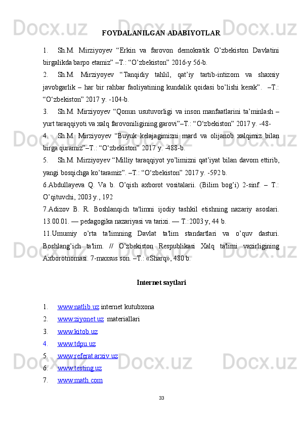 FOYDALANILGAN ADABIYOTLAR
1. Sh.M.   Mirziyoyev   “Erkin   va   farovon   demokratik   O’zbekiston   Davlatini
birgalikda barpo etamiz” –T.: “O’zbekiston” 2016-y 56-b.
2. Sh.M.   Mirziyoyev   “Tanqidiy   tahlil,   qat’iy   tartib-intizom   va   shaxsiy
javobgarlik   –   har   bir   rahbar   faoliyatining   kundalik   qoidasi   bo’lishi   kerak”.     –T.:
“O‘zbekiston” 2017 y. -104-b.
3. Sh.M.   Mirziyoyev   “Qonun   usutuvorligi   va   inson   manfaatlarini   ta’minlash   –
yurt taraqqiyoti va xalq farovoniligining garovi”–T.: “O‘zbekiston” 2017 y. -48-
4. Sh.M.   Mirziyoyev   “Buyuk   kelajagimizni   mard   va   olijanob   xalqimiz   bilan
birga quramiz”–T.: “O‘zbekiston” 2017 y. -488-b.
5. Sh.M. Mirziyoyev “Milliy taraqqiyot yo’limizni qat’iyat bilan davom ettirib,
yangi bosqichga ko’taramiz”. –T.: “O‘zbekiston” 2017 y. -592 b.
6.Abdullayeva   Q.   Va   b.   O’qish   axborot   vositalarii.   (Bilim   bog’i)   2-sinf.   –   T.:
O’qituvchi, 2003 y., 192
7. Adizov   B.   R.   Boshlanqich   ta'limni   ijodiy   tashkil   etishning   nazariy   asoslari.
13.00.01. — pеdagogika nazariyasi va tarixi. — T.:2003 y, 44 b. 
11.Umumiy   o’rta   ta'limning   Davlat   ta'lim   standartlari   va   o’quv   dasturi.
Boshlang’ich   ta'lim.   //   O’zbеkiston   Rеspublikasi   Xalq   ta'limi   vazirligining
Axborotnomasi. 7-maxsus son. –T.: «Sharq», 480 b.
Internet saytlari
1. www.natlib.uz      internet kutubxona
2. www.ziyonet.uz      materiallari
3. www.kitob.uz   
4. www.tdpu.uz   
5. www.referat.arxiv.uz   
6. www.testing.uz   
7. www.math.com   
33 
