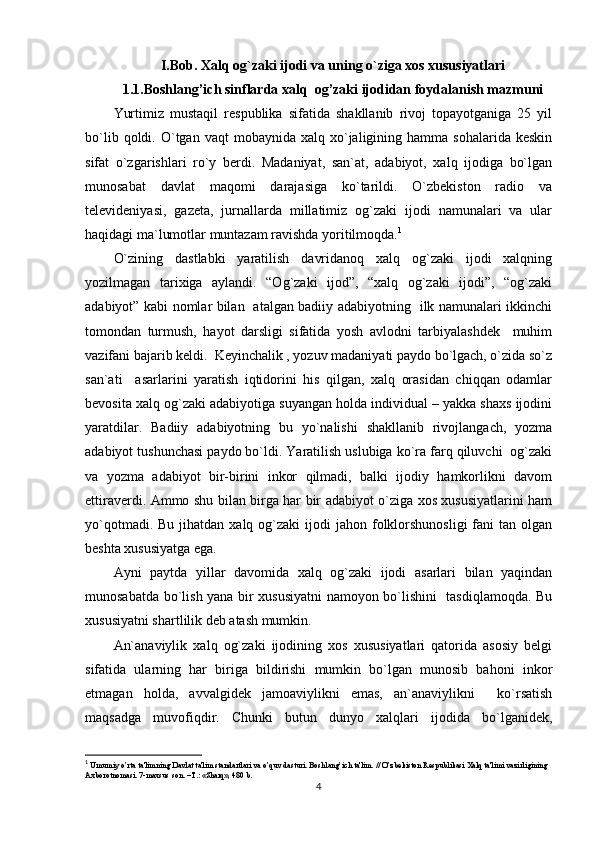 I.Bob. Xalq og`zaki ijodi va uning o`ziga xos xususiyatlari
1.1.Boshlang’ich sinflarda xalq  og’zaki ijodidan foydalanish mazmuni
Yurtimiz   mustaqil   respublika   sifatida   shakllanib   rivoj   topayotganiga   25   yil
bo`lib  qoldi.  O`tgan  vaqt   mobaynida  xalq  xo`jaligining  hamma   sohalarida  keskin
sifat   o`zgarishlari   ro`y   berdi.   Madaniyat,   san`at,   adabiyot,   xalq   ijodiga   bo`lgan
munosabat   davlat   maqomi   darajasiga   ko`tarildi.   O`zbekiston   radio   va
televideniyasi,   gazeta,   jurnallarda   millatimiz   og`zaki   ijodi   namunalari   va   ular
haqidagi ma`lumotlar muntazam ravishda yoritilmoqda. 1
O`zining   dastlabki   yaratilish   davridanoq   xalq   og`zaki   ijodi   xalqning
yozilmagan   tarixiga   aylandi.   “Og`zaki   ijod”,   “xalq   og`zaki   ijodi”,   “og`zaki
adabiyot” kabi nomlar bilan   atalgan badiiy adabiyotning   ilk namunalari ikkinchi
tomondan   turmush,   hayot   darsligi   sifatida   yosh   avlodni   tarbiyalashdek     muhim
vazifani bajarib keldi.  Keyinchalik , yozuv madaniyati paydo bo`lgach, o`zida so`z
san`ati     asarlarini   yaratish   iqtidorini   his   qilgan,   xalq   orasidan   chiqqan   odamlar
bevosita xalq og`zaki adabiyotiga suyangan holda individual – yakka shaxs ijodini
yaratdilar.   Badiiy   adabiyotning   bu   yo`nalishi   shakllanib   rivojlangach,   yozma
adabiyot tushunchasi paydo bo`ldi. Yaratilish uslubiga ko`ra farq qiluvchi  og`zaki
va   yozma   adabiyot   bir-birini   inkor   qilmadi,   balki   ijodiy   hamkorlikni   davom
ettiraverdi. Ammo shu bilan birga har bir adabiyot o`ziga xos xususiyatlarini ham
yo`qotmadi.  Bu  jihatdan xalq  og`zaki  ijodi  jahon  folklorshunosligi  fani  tan  olgan
beshta xususiyatga ega. 
Ayni   paytda   yillar   davomida   xalq   og`zaki   ijodi   asarlari   bilan   yaqindan
munosabatda bo`lish yana bir xususiyatni  namoyon bo`lishini   tasdiqlamoqda. Bu
xususiyatni shartlilik deb atash mumkin.
An`anaviylik   xalq   og`zaki   ijodining   xos   xususiyatlari   qatorida   asosiy   belgi
sifatida   ularning   har   biriga   bildirishi   mumkin   bo`lgan   munosib   bahoni   inkor
etmagan   holda,   avvalgidek   jamoaviylikni   emas,   an`anaviylikni     ko`rsatish
maqsadga   muvofiqdir.   Chunki   butun   dunyo   xalqlari   ijodida   bo`lganidek,
1
  Umumiy o’rta ta'limning Davlat ta'lim standartlari va o’quv dasturi. Boshlang’ich ta'lim. // O’zb е kiston R е spublikasi Xalq ta'limi vazirligining 
Axborotnomasi. 7-maxsus son. –T.: «Sharq», 480 b.
4 