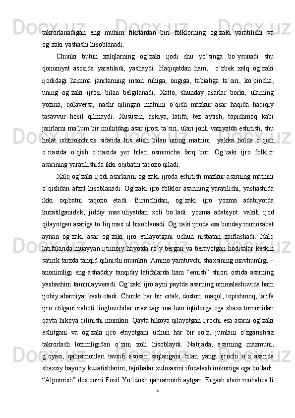 takrorlanadigan   eng   muhim   fikrlardan   biri   folklorning   og`zaki   yaratilishi   va
og`zaki yashashi hisoblanadi. 
Chunki   butun   xalqlarning   og`zaki   ijodi   shu   yo`singa   bo`ysunadi   shu
qonuniyat   asosida   yaratiladi,   yashaydi.   Haqiqatdan   ham,     o`zbek   xalq   og`zaki
ijodidagi   hamma   janrlarning   inson   ruhiga,   ongiga,   tabiatiga   ta`siri,   ko`pincha,
uning   og`zaki   ijrosi   bilan   belgilanadi.   Xatto,   shunday   asarlar   borki,   ularning
yozma,   qolaversa,   nashr   qilingan   matnini   o`qish   mazkur   asar   haqida   haqiqiy
tasavvur   hosil   qilmaydi.   Xususan,   askiya,   latifa,   tez   aytish,   topishmoq   kabi
janrlarni ma`lum bir muhitdagi asar ijrosi ta`siri, ulari jonli vaziyatda eshitish, shu
holat   ishtirokchisis   sifatida   his   etish   bilan   uning   matnini     yakka   holda   o`qish
o`rtasida   o`qish   o`rtasida   yer   bilan   osmoncha   farq   bor.   Og`zaki   ijro   folklor
asarining yaratilishida ikki oqibatni taqozo qiladi. 
Xalq og`zaki ijodi asarlarini og`zaki ijroda eshitish mazkur asarning matnini
o`qishdan   afzal   hisoblanadi.   Og`zaki   ijro   folklor   asarining   yaratilishi,   yashashida
ikki   oqibatni   taqozo   etadi.   Birinchidan,   og`zaki   ijro   yozma   adabiyotda
kuzatilganidek,   jiddiy   mas`uliyatdan   xoli   bo`ladi:   yozma   adabiyot     vakili   ijod
qilayotgan asariga to`liq mas`ul hisoblanadi. Og`zaki ijroda esa bunday munosabat
aynan   og`zaki   asar   og`zaki   ijro   etilayotgani   uchun   nisbatan   zaiflashadi.   Xalq
latifalarida muayyan ijtimoiy hayotda ro`y bergan va berayotgan hodisalar  keskin
satirik tarzda tanqid qilinishi mumkin. Ammo yaratuvchi shaxsining mavhumligi –
anonimligi   eng   ashaddiy   tanqidiy   latifalarda   ham   “emish”   shiori   ostida   asarning
yashashini taminlayveradi. Og`zaki ijro ayni paytda asarning ommalashuvida ham
ijobiy ahamiyat kasb etadi. Chunki har bir ertak, doston, maqol, topishmoq, latifa
ijro  etilgani  zahoti   tinglovchilar   orasidagi   ma`lum   iqtidorga  ega shaxs  tomonidan
qayta hikoya qilinishi mumkin. Qayta hikoya qilayotgan ijrochi esa asarni og`zaki
eshitgani   va   og`zaki   ijro   etayotgani   uchun   har   bir   so`z,   jumlani   o`zgarishsiz
takrorlash   lozimligidan   o`zini   xoli   hisoblaydi.   Natijada,   asarning   mazmuni,
g`oyasi,   qahramonlari   tavsifi   asosan   saqlangani   bilan   yangi   ijrochi   o`z   asarida
shaxsiy hayotiy kuzatishlarini, tajribalar xulosasini ifodalash imkoniga ega bo`ladi.
“Alpomish” dostonini Fozil Yo`ldosh qahramonli aytgan, Ergash shoir muhabbatli
6