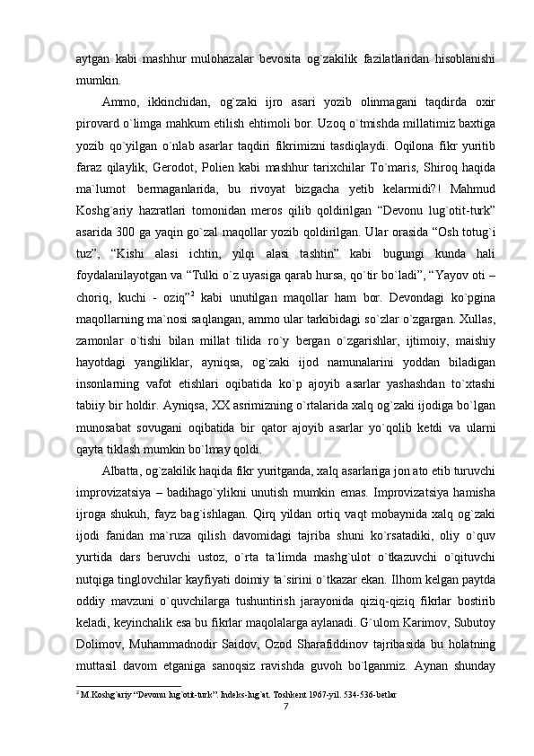 aytgan   kabi   mashhur   mulohazalar   bevosita   og`zakilik   fazilatlaridan   hisoblanishi
mumkin.
Ammo,   ikkinchidan,   og`zaki   ijro   asari   yozib   olinmagani   taqdirda   oxir
pirovard o`limga mahkum etilish ehtimoli bor. Uzoq o`tmishda millatimiz baxtiga
yozib   qo`yilgan   o`nlab   asarlar   taqdiri   fikrimizni   tasdiqlaydi.   Oqilona   fikr   yuritib
faraz   qilaylik,   Gerodot,   Polien   kabi   mashhur   tarixchilar   To`maris,   Shiroq   haqida
ma`lumot     bermaganlarida,   bu   rivoyat   bizgacha   yetib   kelarmidi?!   Mahmud
Koshg`ariy   hazratlari   tomonidan   meros   qilib   qoldirilgan   “Devonu   lug`otit-turk”
asarida 300 ga yaqin go`zal maqollar yozib qoldirilgan. Ular orasida “Osh totug`i
tuz”,   “Kishi   alasi   ichtin,   yilqi   alasi   tashtin”   kabi   bugungi   kunda   hali
foydalanilayotgan va “Tulki o`z uyasiga qarab hursa, qo`tir bo`ladi”, “Yayov oti –
choriq,   kuchi   -   oziq” 2
  kabi   unutilgan   maqollar   ham   bor.   Devondagi   ko`pgina
maqollarning ma`nosi saqlangan, ammo ular tarkibidagi so`zlar o`zgargan. Xullas,
zamonlar   o`tishi   bilan   millat   tilida   ro`y   bergan   o`zgarishlar,   ijtimoiy,   maishiy
hayotdagi   yangiliklar,   ayniqsa,   og`zaki   ijod   namunalarini   yoddan   biladigan
insonlarning   vafot   etishlari   oqibatida   ko`p   ajoyib   asarlar   yashashdan   to`xtashi
tabiiy bir holdir. Ayniqsa, XX asrimizning o`rtalarida xalq og`zaki ijodiga bo`lgan
munosabat   sovugani   oqibatida   bir   qator   ajoyib   asarlar   yo`qolib   ketdi   va   ularni
qayta tiklash mumkin bo`lmay qoldi.  
Albatta, og`zakilik haqida fikr yuritganda, xalq asarlariga jon ato etib turuvchi
improvizatsiya   –   badihago`ylikni   unutish   mumkin   emas.   Improvizatsiya   hamisha
ijroga   shukuh,   fayz   bag`ishlagan.   Qirq   yildan   ortiq   vaqt   mobaynida   xalq   og`zaki
ijodi   fanidan   ma`ruza   qilish   davomidagi   tajriba   shuni   ko`rsatadiki,   oliy   o`quv
yurtida   dars   beruvchi   ustoz,   o`rta   ta`limda   mashg`ulot   o`tkazuvchi   o`qituvchi
nutqiga tinglovchilar kayfiyati doimiy ta`sirini o`tkazar ekan. Ilhom kelgan paytda
oddiy   mavzuni   o`quvchilarga   tushuntirish   jarayonida   qiziq-qiziq   fikrlar   bostirib
keladi, keyinchalik esa bu fikrlar maqolalarga aylanadi. G`ulom Karimov, Subutoy
Dolimov,   Muhammadnodir   Saidov,   Ozod   Sharafiddinov   tajribasida   bu   holatning
muttasil   davom   etganiga   sanoqsiz   ravishda   guvoh   bo`lganmiz.   Aynan   shunday
2
  M.Koshg`ariy  “Devonu lug`otit-turk”. Indeks-lug`at. Toshkent 1967-yil. 534-536-betlar
7 