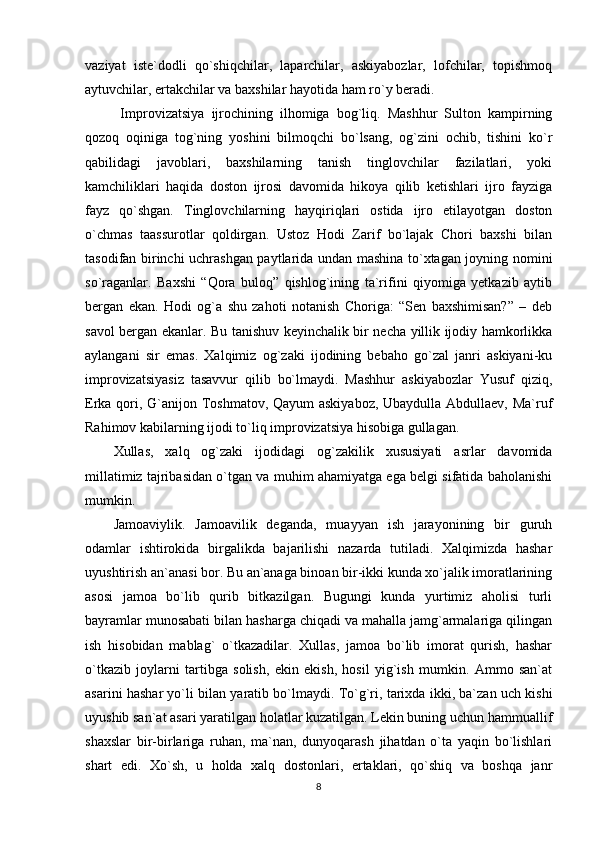 vaziyat   iste`dodli   qo`shiqchilar,   laparchilar,   askiyabozlar,   lofchilar,   topishmoq
aytuvchilar, ertakchilar va baxshilar hayotida ham ro`y beradi.
  Improvizatsiya   ijrochining   ilhomiga   bog`liq.   Mashhur   Sulton   kampirning
qozoq   oqiniga   tog`ning   yoshini   bilmoqchi   bo`lsang,   og`zini   ochib,   tishini   ko`r
qabilidagi   javoblari,   baxshilarning   tanish   tinglovchilar   fazilatlari,   yoki
kamchiliklari   haqida   doston   ijrosi   davomida   hikoya   qilib   ketishlari   ijro   fayziga
fayz   qo`shgan.   Tinglovchilarning   hayqiriqlari   ostida   ijro   etilayotgan   doston
o`chmas   taassurotlar   qoldirgan.   Ustoz   Hodi   Zarif   bo`lajak   Chori   baxshi   bilan
tasodifan birinchi uchrashgan paytlarida undan mashina to`xtagan joyning nomini
so`raganlar.   Baxshi   “Qora   buloq”   qishlog`ining   ta`rifini   qiyomiga   yetkazib   aytib
bergan   ekan.   Hodi   og`a   shu   zahoti   notanish   Choriga:   “Sen   baxshimisan?”   –   deb
savol bergan ekanlar. Bu tanishuv keyinchalik bir necha yillik ijodiy hamkorlikka
aylangani   sir   emas.   Xalqimiz   og`zaki   ijodining   bebaho   go`zal   janri   askiyani-ku
improvizatsiyasiz   tasavvur   qilib   bo`lmaydi.   Mashhur   askiyabozlar   Yusuf   qiziq,
Erka qori, G`anijon Toshmatov, Qayum  askiyaboz,  Ubaydulla Abdullaev, Ma`ruf
Rahimov kabilarning ijodi to`liq improvizatsiya hisobiga gullagan.
Xullas,   xalq   og`zaki   ijodidagi   og`zakilik   xususiyati   asrlar   davomida
millatimiz tajribasidan o`tgan va muhim ahamiyatga ega belgi sifatida baholanishi
mumkin.
Jamoaviylik.   Jamoavilik   deganda,   muayyan   ish   jarayonining   bir   guruh
odamlar   ishtirokida   birgalikda   bajarilishi   nazarda   tutiladi.   Xalqimizda   hashar
uyushtirish an`anasi bor. Bu an`anaga binoan bir-ikki kunda xo`jalik imoratlarining
asosi   jamoa   bo`lib   qurib   bitkazilgan.   Bugungi   kunda   yurtimiz   aholisi   turli
bayramlar munosabati bilan hasharga chiqadi va mahalla jamg`armalariga qilingan
ish   hisobidan   mablag`   o`tkazadilar.   Xullas,   jamoa   bo`lib   imorat   qurish,   hashar
o`tkazib   joylarni   tartibga   solish,   ekin   ekish,   hosil   yig`ish   mumkin.   Ammo   san`at
asarini hashar yo`li bilan yaratib bo`lmaydi. To`g`ri, tarixda ikki, ba`zan uch kishi
uyushib san`at asari yaratilgan holatlar kuzatilgan. Lekin buning uchun hammuallif
shaxslar   bir-birlariga   ruhan,   ma`nan,   dunyoqarash   jihatdan   o`ta   yaqin   bo`lishlari
shart   edi.   Xo`sh,   u   holda   xalq   dostonlari,   ertaklari,   qo`shiq   va   boshqa   janr
8 