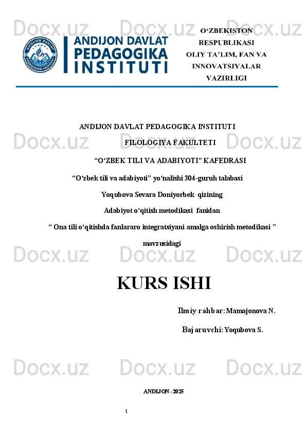 1ANDIJON DAVLAT PEDAGOGIKA INSTITUTI 
FILOLOGIYA FAKULTETI 
“O ZBEK TILI VA ADABIYOTI” KAFEDRASI ʻ
“O zbek tili va adabiyoti” yo nalishi 304-guruh talabasi 	
ʻ ʻ
Yoqubova Sevara Doniyorbek  qizining
Adabiyot o qitish metodikasi 	
ʻ   fanidan
“  Ona tili o‘qitishda fanlararo integratsiyani amalga oshirish metodikasi  ” 
mavzusidagi
KURS ISHI   
      Ilmiy rahbar: Mamajonova N.
                                 Bajaruvchi: Yoqubova S .
ANDIJON -2025  