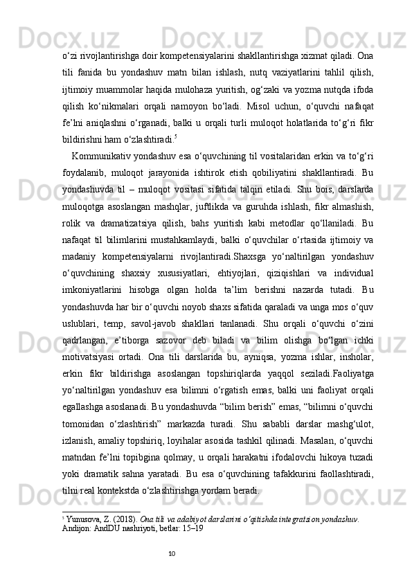 10o‘zi rivojlantirishga doir kompetensiyalarini shakllantirishga xizmat qiladi. Ona
tili   fanida   bu   yondashuv   matn   bilan   ishlash,   nutq   vaziyatlarini   tahlil   qilish,
ijtimoiy muammolar haqida mulohaza yuritish, og‘zaki va yozma nutqda ifoda
qilish   ko‘nikmalari   orqali   namoyon   bo‘ladi.   Misol   uchun,   o‘quvchi   nafaqat
fe’lni   aniqlashni   o‘rganadi,   balki   u   orqali   turli   muloqot   holatlarida   to‘g‘ri   fikr
bildirishni ham o‘zlashtiradi. 5
Kommunikativ yondashuv esa o‘quvchining til vositalaridan erkin va to‘g‘ri
foydalanib,   muloqot   jarayonida   ishtirok   etish   qobiliyatini   shakllantiradi.   Bu
yondashuvda   til   –   muloqot   vositasi   sifatida   talqin   etiladi.   Shu   bois,   darslarda
muloqotga   asoslangan   mashqlar,   juftlikda   va   guruhda   ishlash,   fikr   almashish,
rolik   va   dramatizatsiya   qilish,   bahs   yuritish   kabi   metodlar   qo‘llaniladi.   Bu
nafaqat   til   bilimlarini   mustahkamlaydi,   balki   o‘quvchilar   o‘rtasida   ijtimoiy   va
madaniy   kompetensiyalarni   rivojlantiradi.Shaxsga   yo‘naltirilgan   yondashuv
o‘quvchining   shaxsiy   xususiyatlari,   ehtiyojlari,   qiziqishlari   va   individual
imkoniyatlarini   hisobga   olgan   holda   ta’lim   berishni   nazarda   tutadi.   Bu
yondashuvda har bir o‘quvchi noyob shaxs sifatida qaraladi va unga mos o‘quv
uslublari,   temp,   savol-javob   shakllari   tanlanadi.   Shu   orqali   o‘quvchi   o‘zini
qadrlangan,   e’tiborga   sazovor   deb   biladi   va   bilim   olishga   bo‘lgan   ichki
motivatsiyasi   ortadi.   Ona   tili   darslarida   bu,   ayniqsa,   yozma   ishlar,   insholar,
erkin   fikr   bildirishga   asoslangan   topshiriqlarda   yaqqol   seziladi.Faoliyatga
yo‘naltirilgan   yondashuv   esa   bilimni   o‘rgatish   emas,   balki   uni   faoliyat   orqali
egallashga asoslanadi. Bu yondashuvda “bilim berish” emas, “bilimni o‘quvchi
tomonidan   o‘zlashtirish”   markazda   turadi.   Shu   sababli   darslar   mashg‘ulot,
izlanish, amaliy topshiriq, loyihalar asosida tashkil qilinadi. Masalan, o‘quvchi
matndan  fe’lni  topibgina  qolmay,  u  orqali   harakatni   ifodalovchi  hikoya  tuzadi
yoki   dramatik   sahna   yaratadi.   Bu   esa   o‘quvchining   tafakkurini   faollashtiradi,
tilni real kontekstda o‘zlashtirishga yordam beradi.
5
  Yunusova, Z. (2018).  Ona tili va adabiyot darslarini o‘qitishda integratsion yondashuv . 
Andijon: AndDU nashriyoti,  betlar: 15–19