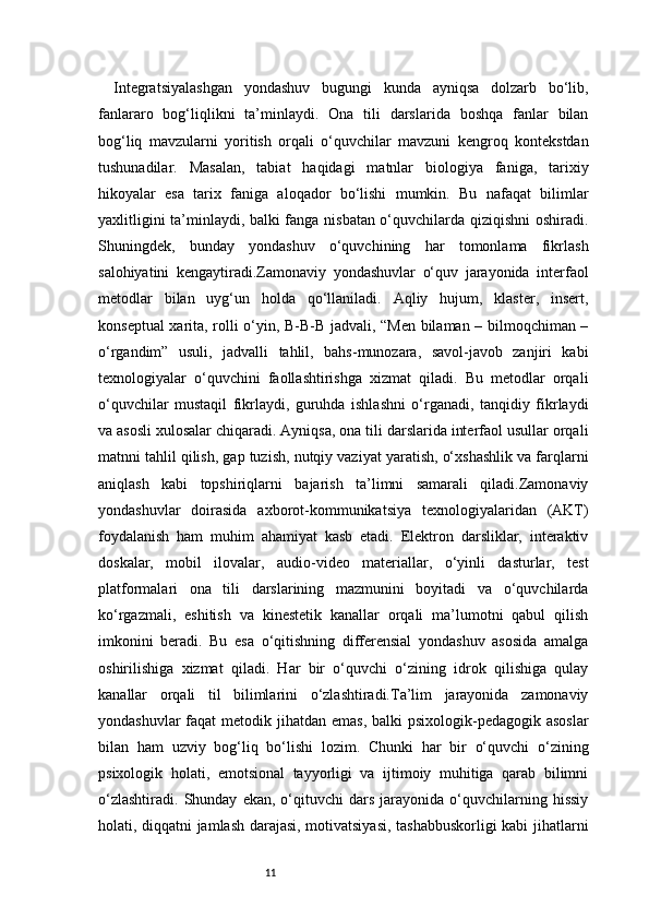 11Integratsiyalashgan   yondashuv   bugungi   kunda   ayniqsa   dolzarb   bo‘lib,
fanlararo   bog‘liqlikni   ta’minlaydi.   Ona   tili   darslarida   boshqa   fanlar   bilan
bog‘liq   mavzularni   yoritish   orqali   o‘quvchilar   mavzuni   kengroq   kontekstdan
tushunadilar.   Masalan,   tabiat   haqidagi   matnlar   biologiya   faniga,   tarixiy
hikoyalar   esa   tarix   faniga   aloqador   bo‘lishi   mumkin.   Bu   nafaqat   bilimlar
yaxlitligini ta’minlaydi, balki fanga nisbatan o‘quvchilarda qiziqishni oshiradi.
Shuningdek,   bunday   yondashuv   o‘quvchining   har   tomonlama   fikrlash
salohiyatini   kengaytiradi.Zamonaviy   yondashuvlar   o‘quv   jarayonida   interfaol
metodlar   bilan   uyg‘un   holda   qo‘llaniladi.   Aqliy   hujum,   klaster,   insert,
konseptual xarita, rolli o‘yin, B-B-B jadvali, “Men bilaman – bilmoqchiman –
o‘rgandim”   usuli,   jadvalli   tahlil,   bahs-munozara,   savol-javob   zanjiri   kabi
texnologiyalar   o‘quvchini   faollashtirishga   xizmat   qiladi.   Bu   metodlar   orqali
o‘quvchilar   mustaqil   fikrlaydi,   guruhda   ishlashni   o‘rganadi,   tanqidiy   fikrlaydi
va asosli xulosalar chiqaradi. Ayniqsa, ona tili darslarida interfaol usullar orqali
matnni tahlil qilish, gap tuzish, nutqiy vaziyat yaratish, o‘xshashlik va farqlarni
aniqlash   kabi   topshiriqlarni   bajarish   ta’limni   samarali   qiladi.Zamonaviy
yondashuvlar   doirasida   axborot-kommunikatsiya   texnologiyalaridan   (AKT)
foydalanish   ham   muhim   ahamiyat   kasb   etadi.   Elektron   darsliklar,   interaktiv
doskalar,   mobil   ilovalar,   audio-video   materiallar,   o‘yinli   dasturlar,   test
platformalari   ona   tili   darslarining   mazmunini   boyitadi   va   o‘quvchilarda
ko‘rgazmali,   eshitish   va   kinestetik   kanallar   orqali   ma’lumotni   qabul   qilish
imkonini   beradi.   Bu   esa   o‘qitishning   differensial   yondashuv   asosida   amalga
oshirilishiga   xizmat   qiladi.   Har   bir   o‘quvchi   o‘zining   idrok   qilishiga   qulay
kanallar   orqali   til   bilimlarini   o‘zlashtiradi.Ta’lim   jarayonida   zamonaviy
yondashuvlar  faqat  metodik jihatdan emas,  balki  psixologik-pedagogik asoslar
bilan   ham   uzviy   bog‘liq   bo‘lishi   lozim.   Chunki   har   bir   o‘quvchi   o‘zining
psixologik   holati,   emotsional   tayyorligi   va   ijtimoiy   muhitiga   qarab   bilimni
o‘zlashtiradi.   Shunday   ekan,  o‘qituvchi   dars   jarayonida   o‘quvchilarning  hissiy
holati, diqqatni jamlash darajasi, motivatsiyasi, tashabbuskorligi kabi jihatlarni