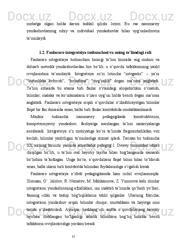 12inobatga   olgan   holda   darsni   tashkil   qilishi   lozim.   Bu   esa   zamonaviy
yondashuvlarning   ruhiy   va   individual   yondashuvlar   bilan   uyg‘unlashuvini
ta’minlaydi.
1.2. Fanlararo integratsiya tushunchasi va uning ta’limdagi roli
Fanlararo   integratsiya   tushunchasi   hozirgi   ta’lim   tizimida   eng   muhim   va
dolzarb   metodik   yondashuvlardan   biri   bo‘lib,   u   o‘quvchi   tafakkurining   yaxlit
rivojlanishini   ta’minlaydi.   Integratsiya   so‘zi   lotincha   “integratio”   –   ya’ni
“butunlikka   keltirish”,   “birlashma”,   “uyg‘unlik”   degan   ma’noni   anglatadi.
Ta’lim   sohasida   bu   atama   turli   fanlar   o‘rtasidagi   aloqadorlikni   o‘rnatish,
bilimlar,   malaka   va   ko‘nikmalarni   o‘zaro   uyg‘un   holda   berish   degan   ma’noni
anglatadi.   Fanlararo   integratsiya   orqali   o‘quvchilar   o‘zlashtirayotgan   bilimlar
faqat bir fan doirasida emas, balki turli fanlar kontekstida mustahkamlanadi.
Mazkur   tushuncha   zamonaviy   pedagogikada   konstruktivizm,
kompetensiyaviy   yondashuv,   faoliyatga   asoslangan   ta’lim   nazariyalariga
asoslanadi.   Integratsiya   o‘z   mohiyatiga   ko‘ra   ta’limda   fragmentarlikdan   voz
kechib,   bilimlar   yaxlitligini   ta’minlashga   xizmat   qiladi.   Tarixan   bu   tushuncha
XX   asrning   birinchi   yarmida   amerikalik   pedagog   J.   Dewey   tomonidan   ishlab
chiqilgan   bo‘lib,   u   ta’lim   real   hayotiy   tajriba   bilan   bog‘langanida   samarali
bo‘lishini   ta’kidlagan.   Unga   ko‘ra,   o‘quvchilarni   faqat   bilim   bilan   to‘ldirish
emas, balki ularni turli kontekstda bilimdan foydalanishga o‘rgatish kerak.
Fanlararo   integratsiya   o‘zbek   pedagogikasida   ham   izchil   rivojlanmoqda.
Xususan, G‘. Jalolov, R. Nematov, M. Mahkamova, Z. Yunusova kabi olimlar
integratsion  yondashuvning  afzalliklari, uni   maktab ta’limida qo‘llash  yo‘llari,
fanning   ichki   va   tashqi   bog‘liqliklarini   tahlil   qilganlar.   Ularning   fikricha,
integratsion   yondashuv   orqali   bilimlar   chuqur,   mustahkam   va   hayotga   mos
tarzda   o‘zlashtiriladi.   Ayniqsa,   boshlang‘ich   sinfda   o‘quvchilarning   hayotiy
tajribasi   cheklangan   bo‘lganligi   sababli   bilimlarni   bog‘liq   holatda   berish
tafakkurni rivojlantirishga yordam beradi.