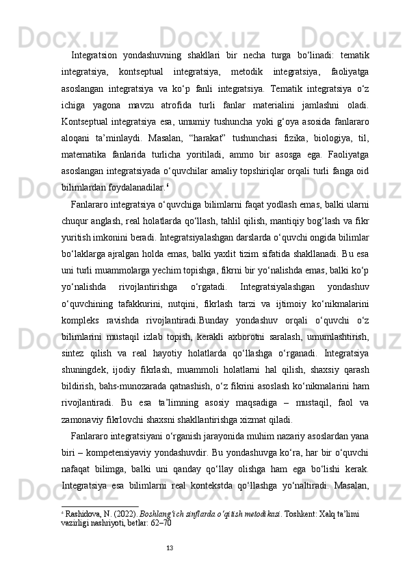 13Integratsion   yondashuvning   shakllari   bir   necha   turga   bo‘linadi:   tematik
integratsiya,   kontseptual   integratsiya,   metodik   integratsiya,   faoliyatga
asoslangan   integratsiya   va   ko‘p   fanli   integratsiya.   Tematik   integratsiya   o‘z
ichiga   yagona   mavzu   atrofida   turli   fanlar   materialini   jamlashni   oladi.
Kontseptual   integratsiya   esa,   umumiy   tushuncha   yoki   g‘oya   asosida   fanlararo
aloqani   ta’minlaydi.   Masalan,   “harakat”   tushunchasi   fizika,   biologiya,   til,
matematika   fanlarida   turlicha   yoritiladi,   ammo   bir   asosga   ega.   Faoliyatga
asoslangan integratsiyada o‘quvchilar amaliy topshiriqlar orqali turli fanga oid
bilimlardan foydalanadilar. 6
Fanlararo integratsiya o‘quvchiga bilimlarni faqat yodlash emas, balki ularni
chuqur anglash, real holatlarda qo‘llash, tahlil qilish, mantiqiy bog‘lash va fikr
yuritish imkonini beradi. Integratsiyalashgan darslarda o‘quvchi ongida bilimlar
bo‘laklarga ajralgan holda emas, balki yaxlit tizim sifatida shakllanadi. Bu esa
uni turli muammolarga yechim topishga, fikrni bir yo‘nalishda emas, balki ko‘p
yo‘nalishda   rivojlantirishga   o‘rgatadi.   Integratsiyalashgan   yondashuv
o‘quvchining   tafakkurini,   nutqini,   fikrlash   tarzi   va   ijtimoiy   ko‘nikmalarini
kompleks   ravishda   rivojlantiradi.Bunday   yondashuv   orqali   o‘quvchi   o‘z
bilimlarini   mustaqil   izlab   topish,   kerakli   axborotni   saralash,   umumlashtirish,
sintez   qilish   va   real   hayotiy   holatlarda   qo‘llashga   o‘rganadi.   Integratsiya
shuningdek,   ijodiy   fikrlash,   muammoli   holatlarni   hal   qilish,   shaxsiy   qarash
bildirish, bahs-munozarada qatnashish, o‘z fikrini asoslash ko‘nikmalarini ham
rivojlantiradi.   Bu   esa   ta’limning   asosiy   maqsadiga   –   mustaqil,   faol   va
zamonaviy fikrlovchi shaxsni shakllantirishga xizmat qiladi.
Fanlararo integratsiyani o‘rganish jarayonida muhim nazariy asoslardan yana
biri – kompetensiyaviy yondashuvdir. Bu yondashuvga ko‘ra, har bir o‘quvchi
nafaqat   bilimga,   balki   uni   qanday   qo‘llay   olishga   ham   ega   bo‘lishi   kerak.
Integratsiya   esa   bilimlarni   real   kontekstda   qo‘llashga   yo‘naltiradi.   Masalan,
6
  Rashidova, N. (2022).  Boshlang‘ich sinflarda o‘qitish metodikasi . Toshkent: Xalq ta’limi 
vazirligi nashriyoti,  betlar: 62–70