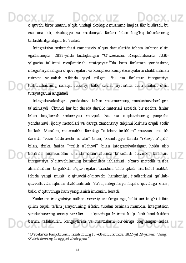 14o‘quvchi biror matnni o‘qib, undagi ekologik muammo haqida fikr bildiradi, bu
esa   ona   tili,   ekologiya   va   madaniyat   fanlari   bilan   bog‘liq   bilimlarning
birlashtirilganligini ko‘rsatadi.
Integratsiya   tushunchasi   zamonaviy   o‘quv   dasturlarida   tobora   ko‘proq   o‘rin
egallamoqda.   2022-yilda   tasdiqlangan   “O‘zbekiston   Respublikasida   2030-
yilgacha   ta’limni   rivojlantirish   strategiyasi 7
”da   ham   fanlararo   yondashuv,
integratsiyalashgan o‘quv rejalari va kompleks kompetensiyalarni shakllantirish
ustuvor   yo‘nalish   sifatida   qayd   etilgan.   Bu   esa   fanlararo   integratsiya
tushunchasining   nafaqat   nazariy,   balki   davlat   siyosatida   ham   muhim   o‘rin
tutayotganini anglatadi.
Integratsiyalashgan   yondashuv   ta’lim   mazmunining   moslashuvchanligini
ta’minlaydi.   Chunki   har   bir   darsda   darslik   materiali   asosida   bir   nechta   fanlar
bilan   bog‘lanish   imkoniyati   mavjud.   Bu   esa   o‘qituvchining   yangicha
yondashuvi, ijodiy metodlari va darsga zamonaviy talqinni kiritish orqali sodir
bo‘ladi.   Masalan,   matematika   fanidagi   “o‘lchov   birliklari”   mavzusi   ona   tili
darsida   “vazn   bildiruvchi   so‘zlar”   bilan,   texnologiya   fanida   “retsept   o‘qish”
bilan,   fizika   fanida   “tezlik   o‘lchovi”   bilan   integratsiyalashgan   holda   olib
borilishi   mumkin.Shu   o‘rinda   shuni   alohida   ta’kidlash   lozimki,   fanlararo
integratsiya   o‘qituvchilarning   hamkorlikda   ishlashini,   o‘zaro   metodik   tajriba
almashishini,   birgalikda   o‘quv   rejalari   tuzishini   talab   qiladi.   Bu   holat   maktab
ichida   yangi   muhit,   o‘qituvchi-o‘qituvchi   hamkorligi,   ijodkorlikni   qo‘llab-
quvvatlovchi iqlimni shakllantiradi. Ya’ni, integratsiya faqat o‘quvchiga emas,
balki o‘qituvchiga ham yangilanish imkonini beradi.
Fanlararo   integratsiya   nafaqat   nazariy   asoslarga   ega,   balki   uni   to‘g‘ri   tatbiq
qilish   orqali   ta’lim   jarayonining   sifatini   tubdan   oshirish   mumkin.   Integratsion
yondashuvning   asosiy   vazifasi   –   o‘quvchiga   bilimni   ko‘p   fanli   kontekstdan
berish,   tafakkurini   kengaytirish   va   mavzularni   bir-biriga   bog‘langan   holda
7
  O‘zbekiston Respublikasi Prezidentining PF–60-sonli farmoni , 2022-yil 28-yanvar:  “Yangi 
O‘zbekistonning taraqqiyot strategiyasi” 