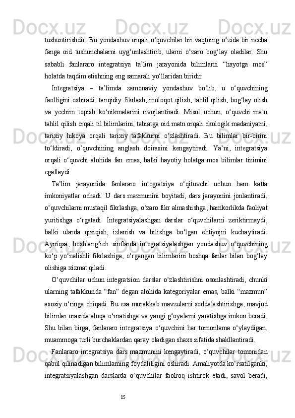 15tushuntirishdir. Bu yondashuv orqali o‘quvchilar bir vaqtning o‘zida bir necha
fanga   oid   tushunchalarni   uyg‘unlashtirib,   ularni   o‘zaro   bog‘lay   oladilar.   Shu
sababli   fanlararo   integratsiya   ta’lim   jarayonida   bilimlarni   “hayotga   mos”
holatda taqdim etishning eng samarali yo‘llaridan biridir.
Integratsiya   –   ta’limda   zamonaviy   yondashuv   bo‘lib,   u   o‘quvchining
faolligini  oshiradi, tanqidiy fikrlash, muloqot qilish, tahlil qilish, bog‘lay olish
va   yechim   topish   ko‘nikmalarini   rivojlantiradi.   Misol   uchun,   o‘quvchi   matn
tahlil qilish orqali til bilimlarini, tabiatga oid matn orqali ekologik madaniyatni,
tarixiy   hikoya   orqali   tarixiy   tafakkurni   o‘zlashtiradi.   Bu   bilimlar   bir-birini
to‘ldiradi,   o‘quvchining   anglash   doirasini   kengaytiradi.   Ya’ni,   integratsiya
orqali   o‘quvchi   alohida   fan   emas,   balki   hayotiy   holatga   mos   bilimlar   tizimini
egallaydi.
Ta’lim   jarayonida   fanlararo   integratsiya   o‘qituvchi   uchun   ham   katta
imkoniyatlar   ochadi.   U   dars   mazmunini   boyitadi,   dars   jarayonini   jonlantiradi,
o‘quvchilarni mustaqil fikrlashga, o‘zaro fikr almashishga, hamkorlikda faoliyat
yuritishga   o‘rgatadi.   Integratsiyalashgan   darslar   o‘quvchilarni   zeriktirmaydi,
balki   ularda   qiziqish,   izlanish   va   bilishga   bo‘lgan   ehtiyojni   kuchaytiradi.
Ayniqsa,   boshlang‘ich   sinflarda   integratsiyalashgan   yondashuv   o‘quvchining
ko‘p   yo‘nalishli   fikrlashiga,   o‘rgangan   bilimlarini   boshqa   fanlar   bilan   bog‘lay
olishiga xizmat qiladi.
O‘quvchilar   uchun integratsion  darslar  o‘zlashtirishni   osonlashtiradi,  chunki
ularning  tafakkurida  “fan” degan  alohida  kategoriyalar  emas,  balki   “mazmun”
asosiy o‘ringa chiqadi. Bu esa murakkab mavzularni soddalashtirishga, mavjud
bilimlar orasida aloqa o‘rnatishga va yangi g‘oyalarni yaratishga imkon beradi.
Shu  bilan   birga,  fanlararo  integratsiya   o‘quvchini  har  tomonlama  o‘ylaydigan,
muammoga turli burchaklardan qaray oladigan shaxs sifatida shakllantiradi.
Fanlararo   integratsiya   dars   mazmunini   kengaytiradi,   o‘quvchilar   tomonidan
qabul qilinadigan bilimlarning foydaliligini oshiradi. Amaliyotda ko‘rsatilganki,
integratsiyalashgan   darslarda   o‘quvchilar   faolroq   ishtirok   etadi,   savol   beradi,