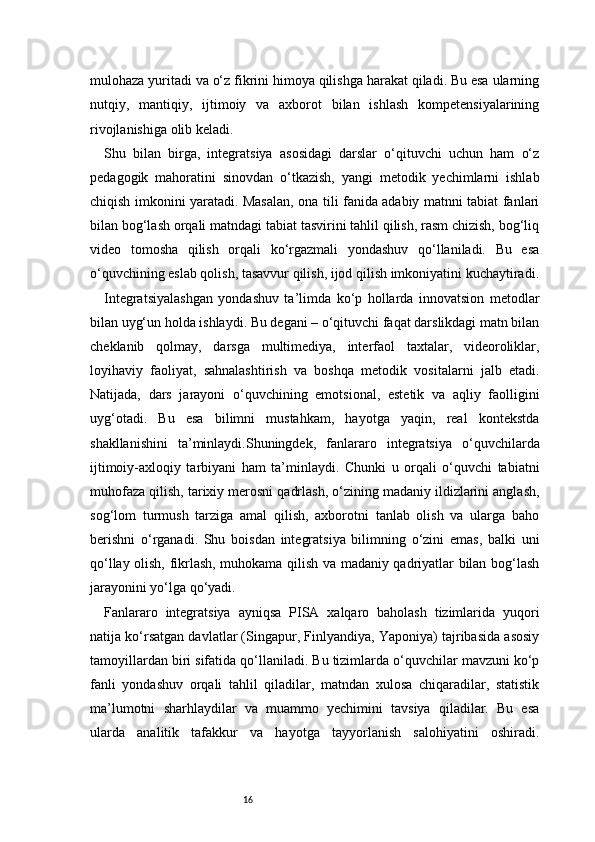 16mulohaza yuritadi va o‘z fikrini himoya qilishga harakat qiladi. Bu esa ularning
nutqiy,   mantiqiy,   ijtimoiy   va   axborot   bilan   ishlash   kompetensiyalarining
rivojlanishiga olib keladi.
Shu   bilan   birga,   integratsiya   asosidagi   darslar   o‘qituvchi   uchun   ham   o‘z
pedagogik   mahoratini   sinovdan   o‘tkazish,   yangi   metodik   yechimlarni   ishlab
chiqish imkonini yaratadi. Masalan, ona tili fanida adabiy matnni tabiat fanlari
bilan bog‘lash orqali matndagi tabiat tasvirini tahlil qilish, rasm chizish, bog‘liq
video   tomosha   qilish   orqali   ko‘rgazmali   yondashuv   qo‘llaniladi.   Bu   esa
o‘quvchining eslab qolish, tasavvur qilish, ijod qilish imkoniyatini kuchaytiradi.
Integratsiyalashgan   yondashuv   ta’limda   ko‘p   hollarda   innovatsion   metodlar
bilan uyg‘un holda ishlaydi. Bu degani – o‘qituvchi faqat darslikdagi matn bilan
cheklanib   qolmay,   darsga   multimediya,   interfaol   taxtalar,   videoroliklar,
loyihaviy   faoliyat,   sahnalashtirish   va   boshqa   metodik   vositalarni   jalb   etadi.
Natijada,   dars   jarayoni   o‘quvchining   emotsional,   estetik   va   aqliy   faolligini
uyg‘otadi.   Bu   esa   bilimni   mustahkam,   hayotga   yaqin,   real   kontekstda
shakllanishini   ta’minlaydi.Shuningdek,   fanlararo   integratsiya   o‘quvchilarda
ijtimoiy-axloqiy   tarbiyani   ham   ta’minlaydi.   Chunki   u   orqali   o‘quvchi   tabiatni
muhofaza qilish, tarixiy merosni qadrlash, o‘zining madaniy ildizlarini anglash,
sog‘lom   turmush   tarziga   amal   qilish,   axborotni   tanlab   olish   va   ularga   baho
berishni   o‘rganadi.   Shu   boisdan   integratsiya   bilimning   o‘zini   emas,   balki   uni
qo‘llay olish, fikrlash, muhokama qilish va madaniy qadriyatlar bilan bog‘lash
jarayonini yo‘lga qo‘yadi.
Fanlararo   integratsiya   ayniqsa   PISA   xalqaro   baholash   tizimlarida   yuqori
natija ko‘rsatgan davlatlar (Singapur, Finlyandiya, Yaponiya) tajribasida asosiy
tamoyillardan biri sifatida qo‘llaniladi. Bu tizimlarda o‘quvchilar mavzuni ko‘p
fanli   yondashuv   orqali   tahlil   qiladilar,   matndan   xulosa   chiqaradilar,   statistik
ma’lumotni   sharhlaydilar   va   muammo   yechimini   tavsiya   qiladilar.   Bu   esa
ularda   analitik   tafakkur   va   hayotga   tayyorlanish   salohiyatini   oshiradi. 