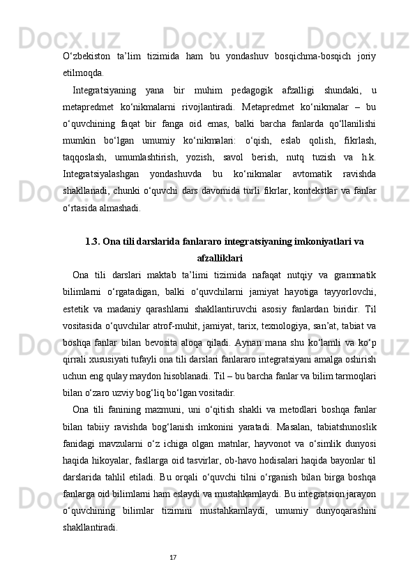 17O‘zbekiston   ta’lim   tizimida   ham   bu   yondashuv   bosqichma-bosqich   joriy
etilmoqda.
Integratsiyaning   yana   bir   muhim   pedagogik   afzalligi   shundaki,   u
metapredmet   ko‘nikmalarni   rivojlantiradi.   Metapredmet   ko‘nikmalar   –   bu
o‘quvchining   faqat   bir   fanga   oid   emas,   balki   barcha   fanlarda   qo‘llanilishi
mumkin   bo‘lgan   umumiy   ko‘nikmalari:   o‘qish,   eslab   qolish,   fikrlash,
taqqoslash,   umumlashtirish,   yozish,   savol   berish,   nutq   tuzish   va   h.k.
Integratsiyalashgan   yondashuvda   bu   ko‘nikmalar   avtomatik   ravishda
shakllanadi,   chunki   o‘quvchi   dars   davomida   turli   fikrlar,   kontekstlar   va   fanlar
o‘rtasida almashadi.
1.3. Ona tili darslarida fanlararo integratsiyaning imkoniyatlari va
afzalliklari
Ona   tili   darslari   maktab   ta’limi   tizimida   nafaqat   nutqiy   va   grammatik
bilimlarni   o‘rgatadigan,   balki   o‘quvchilarni   jamiyat   hayotiga   tayyorlovchi,
estetik   va   madaniy   qarashlarni   shakllantiruvchi   asosiy   fanlardan   biridir.   Til
vositasida o‘quvchilar atrof-muhit, jamiyat, tarix, texnologiya, san’at, tabiat va
boshqa   fanlar   bilan   bevosita   aloqa   qiladi.   Aynan   mana   shu   ko‘lamli   va   ko‘p
qirrali xususiyati tufayli ona tili darslari fanlararo integratsiyani amalga oshirish
uchun eng qulay maydon hisoblanadi. Til – bu barcha fanlar va bilim tarmoqlari
bilan o‘zaro uzviy bog‘liq bo‘lgan vositadir.
Ona   tili   fanining   mazmuni,   uni   o‘qitish   shakli   va   metodlari   boshqa   fanlar
bilan   tabiiy   ravishda   bog‘lanish   imkonini   yaratadi.   Masalan,   tabiatshunoslik
fanidagi   mavzularni   o‘z   ichiga   olgan   matnlar,   hayvonot   va   o‘simlik   dunyosi
haqida hikoyalar, fasllarga oid tasvirlar, ob-havo hodisalari haqida bayonlar til
darslarida   tahlil   etiladi.   Bu   orqali   o‘quvchi   tilni   o‘rganish   bilan   birga   boshqa
fanlarga oid bilimlarni ham eslaydi va mustahkamlaydi. Bu integratsion jarayon
o‘quvchining   bilimlar   tizimini   mustahkamlaydi,   umumiy   dunyoqarashini
shakllantiradi.