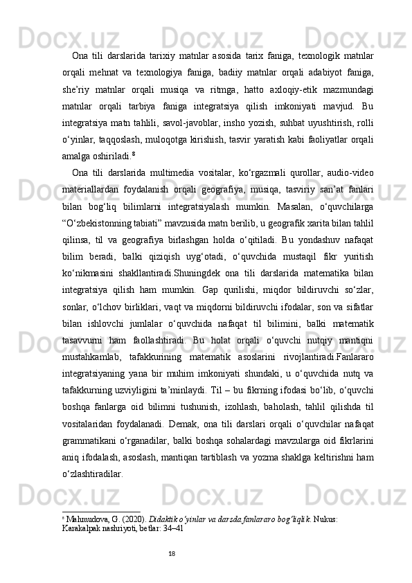 18Ona   tili   darslarida   tarixiy   matnlar   asosida   tarix   faniga,   texnologik   matnlar
orqali   mehnat   va   texnologiya   faniga,   badiiy   matnlar   orqali   adabiyot   faniga,
she’riy   matnlar   orqali   musiqa   va   ritmga,   hatto   axloqiy-etik   mazmundagi
matnlar   orqali   tarbiya   faniga   integratsiya   qilish   imkoniyati   mavjud.   Bu
integratsiya   matn   tahlili,   savol-javoblar,   insho   yozish,   suhbat   uyushtirish,   rolli
o‘yinlar, taqqoslash,  muloqotga kirishish, tasvir yaratish kabi faoliyatlar orqali
amalga oshiriladi. 8
Ona   tili   darslarida   multimedia   vositalar,   ko‘rgazmali   qurollar,   audio-video
materiallardan   foydalanish   orqali   geografiya,   musiqa,   tasviriy   san’at   fanlari
bilan   bog‘liq   bilimlarni   integratsiyalash   mumkin.   Masalan,   o‘quvchilarga
“O‘zbekistonning tabiati” mavzusida matn berilib, u geografik xarita bilan tahlil
qilinsa,   til   va   geografiya   birlashgan   holda   o‘qitiladi.   Bu   yondashuv   nafaqat
bilim   beradi,   balki   qiziqish   uyg‘otadi,   o‘quvchida   mustaqil   fikr   yuritish
ko‘nikmasini   shakllantiradi.Shuningdek   ona   tili   darslarida   matematika   bilan
integratsiya   qilish   ham   mumkin.   Gap   qurilishi,   miqdor   bildiruvchi   so‘zlar,
sonlar, o‘lchov birliklari, vaqt va miqdorni  bildiruvchi  ifodalar, son va sifatlar
bilan   ishlovchi   jumlalar   o‘quvchida   nafaqat   til   bilimini,   balki   matematik
tasavvurni   ham   faollashtiradi.   Bu   holat   orqali   o‘quvchi   nutqiy   mantiqni
mustahkamlab,   tafakkurining   matematik   asoslarini   rivojlantiradi.Fanlararo
integratsiyaning   yana   bir   muhim   imkoniyati   shundaki,   u   o‘quvchida   nutq   va
tafakkurning uzviyligini ta’minlaydi. Til – bu fikrning ifodasi  bo‘lib, o‘quvchi
boshqa   fanlarga   oid   bilimni   tushunish,   izohlash,   baholash,   tahlil   qilishda   til
vositalaridan   foydalanadi.   Demak,   ona   tili   darslari   orqali   o‘quvchilar   nafaqat
grammatikani  o‘rganadilar,  balki   boshqa  sohalardagi   mavzularga  oid  fikrlarini
aniq ifodalash, asoslash,  mantiqan tartiblash va yozma shaklga keltirishni ham
o‘zlashtiradilar.
8
  Mahmudova, G. (2020).  Didaktik o‘yinlar va darsda fanlararo bog‘liqlik . Nukus: 
Karakalpak nashriyoti,  betlar: 34–41 