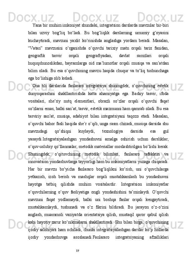 19Yana bir muhim imkoniyat shundaki, integratsion darslarda mavzular bir-biri
bilan   uzviy   bog‘liq   bo‘ladi.   Bu   bog‘liqlik   darslarning   umumiy   g‘oyasini
kuchaytiradi,   mavzuni   yaxlit   ko‘rinishda   anglashga   yordam   beradi.   Masalan,
“Vatan”   mavzusini   o‘rganishda   o‘quvchi   tarixiy   matn   orqali   tarix   fanidan,
geografik   tasvir   orqali   geografiyadan,   davlat   ramzlari   orqali
huquqshunoslikdan,   bayramlarga   oid   ma’lumotlar   orqali   musiqa   va   san’atdan
bilim   oladi.   Bu   esa   o‘quvchining   mavzu   haqida   chuqur   va   to‘liq   tushunchaga
ega bo‘lishiga olib keladi.
Ona   tili   darslarida   fanlararo   integratsiya   shuningdek,   o‘quvchining   estetik
dunyoqarashini   shakllantirishda   katta   ahamiyatga   ega.   Badiiy   tasvir,   ifoda
vositalari,   she’riy   nutq   elementlari,   obrazli   so‘zlar   orqali   o‘quvchi   faqat
so‘zlarni emas, balki san’at, tasvir, estetik mazmunni ham qamrab oladi. Bu esa
tasviriy   san’at,   musiqa,   adabiyot   bilan   integratsiyani   taqozo   etadi.   Masalan,
o‘quvchi bahor fasli haqida she’r o‘qib, unga rasm chizadi, musiqa darsida shu
mavzudagi   qo‘shiqni   kuylaydi,   texnologiya   darsida   esa   gul
yasaydi.Integratsiyalashgan   yondashuvni   amalga   oshirish   uchun   darsliklar,
o‘quv-uslubiy qo‘llanmalar, metodik materiallar moslashtirilgan bo‘lishi kerak.
Shuningdek,   o‘qituvchining   metodik   bilimlari,   fanlararo   tafakkuri   va
innovatsion yondashuvlarga tayyorligi ham bu imkoniyatlarni yuzaga chiqaradi.
Har   bir   mavzu   bo‘yicha   fanlararo   bog‘liqlikni   ko‘rish,   uni   o‘quvchilarga
yetkazish,   izoh   berish   va   mashqlar   orqali   mustahkamlash   bu   yondashuvni
hayotga   tatbiq   qilishda   muhim   vositalardir.   Integratsion   imkoniyatlar
o‘quvchilarning   o‘quv   faoliyatiga   ongli   yondashishini   ta’minlaydi.   O‘quvchi
mavzuni   faqat   yodlamaydi,   balki   uni   boshqa   fanlar   orqali   kengaytiradi,
mustahkamlaydi,   tushunadi   va   o‘z   fikrini   bildiradi.   Bu   jarayon   o‘z-o‘zini
anglash,   muammoli   vaziyatda   orientatsiya   qilish,   mustaqil   qaror   qabul   qilish
kabi  hayotiy zarur  ko‘nikmalarni  shakllantiradi. Shu bilan  birga, o‘quvchining
ijodiy salohiyati ham ochiladi, chunki integratsiyalashgan darslar ko‘p hollarda
ijodiy   yondashuvga   asoslanadi.Fanlararo   integratsiyaning   afzalliklari