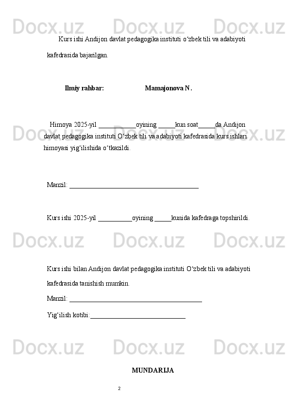 2        Kurs ishi Andijon davlat pedagogika instituti o zbek tili va adabiyotiʻ  
kafedrasida bajarilgan. 
 
Ilmiy rahbar:                          Mamajonova N.
 
     Himoya 2025-yil ___________oyining _____kun soat_____da Andijon 
davlat   pedagogika instituti O zbek tili va adabiyoti kafedrasida kurs ishlari 	
ʻ
himoyasi   yig‘ilishida o tkazildi. 	
ʻ
 
Manzil: ______________________________________ 
 
Kurs ishi 2025-yil __________oyining _____kunida kafedraga topshirildi. 
 
 
Kurs ishi bilan Andijon davlat pedagogika instituti O zbek tili va adabiyoti	
ʻ  
kafedrasida tanishish mumkin.  
Manzil: _______________________________________  
Yig‘ilish kotibi:____________________________ 
MUNDARIJA