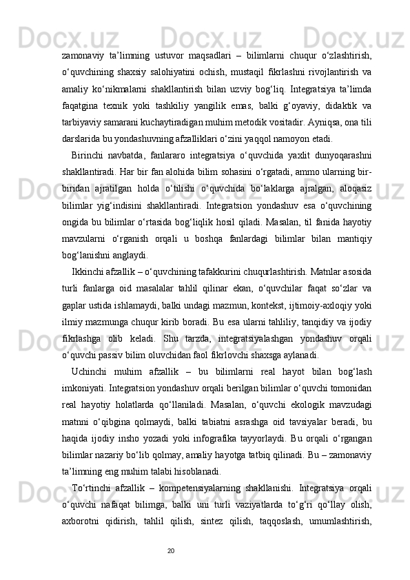 20zamonaviy   ta’limning   ustuvor   maqsadlari   –   bilimlarni   chuqur   o‘zlashtirish,
o‘quvchining   shaxsiy   salohiyatini   ochish,   mustaqil   fikrlashni   rivojlantirish   va
amaliy   ko‘nikmalarni   shakllantirish   bilan   uzviy   bog‘liq.   Integratsiya   ta’limda
faqatgina   texnik   yoki   tashkiliy   yangilik   emas,   balki   g‘oyaviy,   didaktik   va
tarbiyaviy samarani kuchaytiradigan muhim metodik vositadir. Ayniqsa, ona tili
darslarida bu yondashuvning afzalliklari o‘zini yaqqol namoyon etadi.
Birinchi   navbatda,   fanlararo   integratsiya   o‘quvchida   yaxlit   dunyoqarashni
shakllantiradi. Har bir fan alohida bilim sohasini o‘rgatadi, ammo ularning bir-
biridan   ajratilgan   holda   o‘tilishi   o‘quvchida   bo‘laklarga   ajralgan,   aloqasiz
bilimlar   yig‘indisini   shakllantiradi.   Integratsion   yondashuv   esa   o‘quvchining
ongida bu bilimlar o‘rtasida bog‘liqlik hosil  qiladi. Masalan, til fanida hayotiy
mavzularni   o‘rganish   orqali   u   boshqa   fanlardagi   bilimlar   bilan   mantiqiy
bog‘lanishni anglaydi.
Ikkinchi afzallik – o‘quvchining tafakkurini chuqurlashtirish. Matnlar asosida
turli   fanlarga   oid   masalalar   tahlil   qilinar   ekan,   o‘quvchilar   faqat   so‘zlar   va
gaplar ustida ishlamaydi, balki undagi mazmun, kontekst, ijtimoiy-axloqiy yoki
ilmiy mazmunga chuqur kirib boradi. Bu esa ularni tahliliy, tanqidiy va ijodiy
fikrlashga   olib   keladi.   Shu   tarzda,   integratsiyalashgan   yondashuv   orqali
o‘quvchi passiv bilim oluvchidan faol fikrlovchi shaxsga aylanadi.
Uchinchi   muhim   afzallik   –   bu   bilimlarni   real   hayot   bilan   bog‘lash
imkoniyati. Integratsion yondashuv orqali berilgan bilimlar o‘quvchi tomonidan
real   hayotiy   holatlarda   qo‘llaniladi.   Masalan,   o‘quvchi   ekologik   mavzudagi
matnni   o‘qibgina   qolmaydi,   balki   tabiatni   asrashga   oid   tavsiyalar   beradi,   bu
haqida   ijodiy   insho   yozadi   yoki   infografika   tayyorlaydi.   Bu   orqali   o‘rgangan
bilimlar nazariy bo‘lib qolmay, amaliy hayotga tatbiq qilinadi. Bu – zamonaviy
ta’limning eng muhim talabi hisoblanadi.
To‘rtinchi   afzallik   –   kompetensiyalarning   shakllanishi.   Integratsiya   orqali
o‘quvchi   nafaqat   bilimga,   balki   uni   turli   vaziyatlarda   to‘g‘ri   qo‘llay   olish,
axborotni   qidirish,   tahlil   qilish,   sintez   qilish,   taqqoslash,   umumlashtirish,