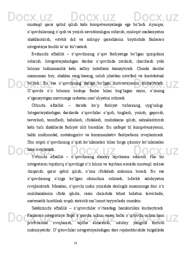21mustaqil   qaror   qabul   qilish   kabi   kompetensiyalarga   ega   bo‘ladi.   Ayniqsa,
o‘quvchilarning o‘qish va yozish savodxonligini oshirish, muloqot madaniyatini
shakllantirish,   estetik   did   va   axloqiy   qarashlarini   boyitishda   fanlararo
integratsiya kuchli ta’sir ko‘rsatadi.
Beshinchi   afzallik   –   o‘quvchining   o‘quv   faoliyatiga   bo‘lgan   qiziqishini
oshirish.   Integratsiyalashgan   darslar   o‘quvchida   zerikish,   charchash   yoki
bilimni   tushunmaslik   kabi   salbiy   holatlarni   kamaytiradi.   Chunki   darslar
mazmunan   boy,   shaklan   rang-barang,   uslub   jihatdan   interfaol   va   kontekstual
bo‘ladi.   Bu   esa   o‘quvchining   darsga   bo‘lgan   motivatsiyasini   kuchaytiradi.
O‘quvchi   o‘z   bilimini   boshqa   fanlar   bilan   bog‘lagan   sayin,   o‘zining
o‘rganayotgan mavzusiga nisbatan mas’uliyatini oshiradi.
Oltinchi   afzallik   –   darsda   ko‘p   faoliyat   turlarining   uyg‘unligi.
Integratsiyalashgan   darslarda   o‘quvchilar   o‘qish,   tinglash,   yozish,   gapirish,
tasvirlash,   tasniflash,   baholash,   ifodalash,   muhokama   qilish,   sahnalashtirish
kabi   turli   shakllarda   faoliyat   olib   boradilar.   Bu   nafaqat   til   kompetensiyasini,
balki   multimodal,   metakognitiv   va   kommunikativ   faoliyatlarni   rivojlantiradi.
Shu  orqali  o‘quvchining  o‘qish   ko‘nikmalari   bilan  birga   ijtimoiy  ko‘nikmalari
ham rivojlanadi.
Yettinchi   afzallik   –   o‘quvchining   shaxsiy   tajribasini   oshirish.   Har   bir
integratsion topshiriq o‘quvchiga o‘z bilimi va tajribasi asosida mustaqil xulosa
chiqarish,   qaror   qabul   qilish,   o‘zini   ifodalash   imkonini   beradi.   Bu   esa
o‘quvchining   o‘ziga   bo‘lgan   ishonchini   oshiradi,   liderlik   salohiyatini
rivojlantiradi. Masalan, o‘quvchi insho yozishda ekologik muammoga doir o‘z
mulohazalarini   ifoda   qilishi,   rasm   chizishda   tabiat   holatini   tasvirlashi,
matematik hisoblash orqali statistik ma’lumot tayyorlashi mumkin.
Sakkizinchi   afzallik   –   o‘qituvchilar   o‘rtasidagi   hamkorlikni   kuchaytiradi.
Fanlararo integratsiya faqat o‘quvchi uchun emas, balki o‘qituvchi uchun ham
professional   rivojlanish,   tajriba   almashish,   uslubiy   yangilik   kiritish
imkoniyatidir. O‘qituvchilar integratsiyalashgan dars rejalashtirishda birgalikda