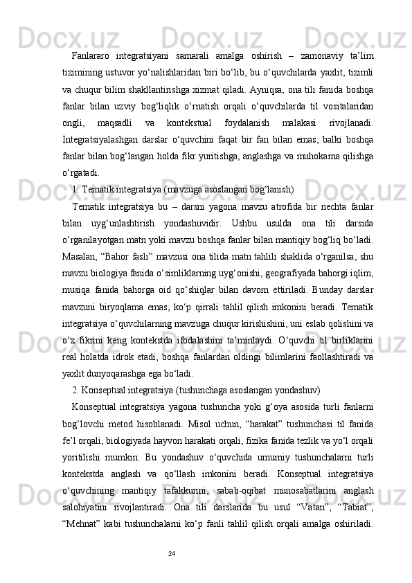 24Fanlararo   integratsiyani   samarali   amalga   oshirish   –   zamonaviy   ta’lim
tizimining ustuvor  yo‘nalishlaridan biri  bo‘lib, bu o‘quvchilarda  yaxlit, tizimli
va chuqur bilim shakllantirishga xizmat qiladi. Ayniqsa, ona tili fanida boshqa
fanlar   bilan   uzviy   bog‘liqlik   o‘rnatish   orqali   o‘quvchilarda   til   vositalaridan
ongli,   maqsadli   va   kontekstual   foydalanish   malakasi   rivojlanadi.
Integratsiyalashgan   darslar   o‘quvchini   faqat   bir   fan   bilan   emas,   balki   boshqa
fanlar bilan bog‘langan holda fikr yuritishga, anglashga va muhokama qilishga
o‘rgatadi.
1. Tematik integratsiya (mavzuga asoslangan bog‘lanish)
Tematik   integratsiya   bu   –   darsni   yagona   mavzu   atrofida   bir   nechta   fanlar
bilan   uyg‘unlashtirish   yondashuvidir.   Ushbu   usulda   ona   tili   darsida
o‘rganilayotgan matn yoki mavzu boshqa fanlar bilan mantiqiy bog‘liq bo‘ladi.
Masalan, “Bahor fasli” mavzusi ona tilida matn tahlili shaklida o‘rganilsa, shu
mavzu biologiya fanida o‘simliklarning uyg‘onishi, geografiyada bahorgi iqlim,
musiqa   fanida   bahorga   oid   qo‘shiqlar   bilan   davom   ettiriladi.   Bunday   darslar
mavzuni   biryoqlama   emas,   ko‘p   qirrali   tahlil   qilish   imkonini   beradi.   Tematik
integratsiya o‘quvchilarning mavzuga chuqur kirishishini, uni eslab qolishini va
o‘z   fikrini   keng   kontekstda   ifodalashini   ta’minlaydi.   O‘quvchi   til   birliklarini
real   holatda   idrok   etadi,   boshqa   fanlardan   oldingi   bilimlarini   faollashtiradi   va
yaxlit dunyoqarashga ega bo‘ladi.
2. Konseptual integratsiya (tushunchaga asoslangan yondashuv)
Konseptual   integratsiya   yagona   tushuncha   yoki   g‘oya   asosida   turli   fanlarni
bog‘lovchi   metod   hisoblanadi.   Misol   uchun,   “harakat”   tushunchasi   til   fanida
fe’l orqali, biologiyada hayvon harakati orqali, fizika fanida tezlik va yo‘l orqali
yoritilishi   mumkin.   Bu   yondashuv   o‘quvchida   umumiy   tushunchalarni   turli
kontekstda   anglash   va   qo‘llash   imkonini   beradi.   Konseptual   integratsiya
o‘quvchining   mantiqiy   tafakkurini,   sabab-oqibat   munosabatlarini   anglash
salohiyatini   rivojlantiradi.   Ona   tili   darslarida   bu   usul   “Vatan”,   “Tabiat”,
“Mehnat”   kabi   tushunchalarni   ko‘p   fanli   tahlil   qilish   orqali   amalga   oshiriladi. 