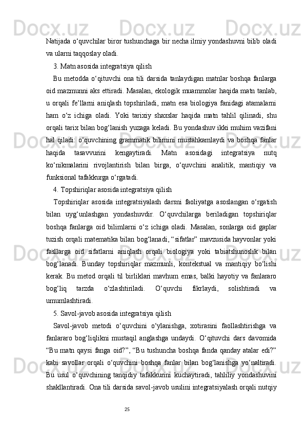 25Natijada o‘quvchilar biror tushunchaga bir necha ilmiy yondashuvni bilib oladi
va ularni taqqoslay oladi.
3. Matn asosida integratsiya qilish
Bu metodda o‘qituvchi  ona tili  darsida  tanlaydigan matnlar  boshqa  fanlarga
oid mazmunni aks ettiradi. Masalan, ekologik muammolar haqida matn tanlab,
u   orqali   fe’llarni   aniqlash   topshiriladi,   matn   esa   biologiya   fanidagi   atamalarni
ham   o‘z   ichiga   oladi.   Yoki   tarixiy   shaxslar   haqida   matn   tahlil   qilinadi,   shu
orqali tarix bilan bog‘lanish yuzaga keladi. Bu yondashuv ikki muhim vazifani
hal  qiladi:  o‘quvchining grammatik bilimini  mustahkamlaydi  va boshqa  fanlar
haqida   tasavvurini   kengaytiradi.   Matn   asosidagi   integratsiya   nutq
ko‘nikmalarini   rivojlantirish   bilan   birga,   o‘quvchini   analitik,   mantiqiy   va
funksional tafakkurga o‘rgatadi.
4. Topshiriqlar asosida integratsiya qilish
Topshiriqlar   asosida   integratsiyalash   darsni   faoliyatga   asoslangan   o‘rgatish
bilan   uyg‘unlashgan   yondashuvdir.   O‘quvchilarga   beriladigan   topshiriqlar
boshqa   fanlarga   oid   bilimlarni   o‘z   ichiga   oladi.   Masalan,   sonlarga   oid   gaplar
tuzish orqali matematika bilan bog‘lanadi, “sifatlar” mavzusida hayvonlar yoki
fasllarga   oid   sifatlarni   aniqlash   orqali   biologiya   yoki   tabiatshunoslik   bilan
bog‘lanadi.   Bunday   topshiriqlar   mazmunli,   kontekstual   va   mantiqiy   bo‘lishi
kerak.  Bu   metod   orqali   til   birliklari   mavhum   emas,   balki   hayotiy  va   fanlararo
bog‘liq   tarzda   o‘zlashtiriladi.   O‘quvchi   fikrlaydi,   solishtiradi   va
umumlashtiradi.
5. Savol-javob asosida integratsiya qilish
Savol-javob   metodi   o‘quvchini   o‘ylanishga,   xotirasini   faollashtirishga   va
fanlararo   bog‘liqlikni   mustaqil   anglashga   undaydi.   O‘qituvchi   dars   davomida
“Bu matn qaysi  fanga oid?”, “Bu tushuncha boshqa fanda qanday atalar  edi?”
kabi   savollar   orqali   o‘quvchini   boshqa   fanlar   bilan   bog‘lanishga   yo‘naltiradi.
Bu   usul   o‘quvchining   tanqidiy   tafakkurini   kuchaytiradi,   tahliliy   yondashuvini
shakllantiradi. Ona tili darsida savol-javob usulini integratsiyalash orqali nutqiy