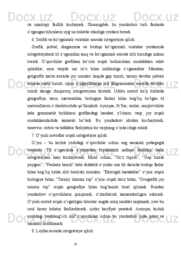26va   mantiqiy   faollik   kuchayadi.   Shuningdek,   bu   yondashuv   turli   fanlarda
o‘rgangan bilimlarni uyg‘un holatda eslashga yordam beradi.
6. Grafik va ko‘rgazmali vositalar asosida integratsiya qilish
Grafik,   jadval,   diagramma   va   boshqa   ko‘rgazmali   vositalar   yordamida
integratsiyalash til o‘rganishni aniq va ko‘rgazmali asosda olib borishga imkon
beradi.   O‘quvchilar   grafikani   ko‘rish   orqali   tushunchani   mustahkam   eslab
qoladilar,   ayni   vaqtda   uni   so‘z   bilan   izohlashga   o‘rganadilar.   Masalan,
geografik   xarita   asosida   joy   nomlari   haqida   gap   tuzish,   tarixiy   davrlar   jadvali
asosida   matn   tuzish,   iqlim   o‘zgarishlariga   oid   diagrammalar   asosida   savollar
tuzish   darsga   chuqurroq   integratsiyani   kiritadi.   Ushbu   metod   ko‘p   hollarda
geografiya,   tarix,   matematika,   biologiya   fanlari   bilan   bog‘liq   bo‘lgan   til
materiallarini o‘zlashtirishda qo‘llaniladi. Ayniqsa, fe’llar, sonlar, aniqlovchilar
kabi   grammatik   birliklarni   grafikadagi   harakat,   o‘lcham,   vaqt,   joy   orqali
mustahkamlashda   samarali   bo‘ladi.   Bu   yondashuv   idrokni   kuchaytiradi,
tasavvur, xotira va tafakkur faoliyatini bir vaqtning o‘zida ishga soladi.
7. O‘yinli metodlar orqali integratsiya qilish
O‘yin   –   bu   kichik   yoshdagi   o‘quvchilar   uchun   eng   samarali   pedagogik
vositadir.   Til   o‘rgatishda   o‘yinlardan   foydalanish   nafaqat   faollikni,   balki
integratsiyani   ham   kuchaytiradi.   Misol   uchun,   “So‘z   topish”,   “Gap   tuzish
poygasi”, “Fanlarni tanish” kabi didaktik o‘yinlar ona tili darsida boshqa fanlar
bilan   bog‘liq   holda   olib   borilishi   mumkin.   “Ekologik   harakatlar”   o‘yini   orqali
biologiya bilan, “Tarixiy shaxsni  top” o‘yini orqali  tarix bilan, “Geografik joy
nomini   top”   orqali   geografiya   bilan   bog‘lanish   hosil   qilinadi.   Bunday
yondashuv   o‘quvchilarni   qiziqtiradi,   o‘zlashtirish   samaradorligini   oshiradi.
O‘yinli metod orqali o‘rgatilgan bilimlar ongda uzoq muddat saqlanadi, zero bu
usul   hissiy   holatni   faollashtiradi,   ijobiy   kayfiyat   yaratadi.   Ayniqsa,   kichik
yoshdagi   boshlang‘ich   sinf   o‘quvchilari   uchun   bu   yondashuv   juda   qulay   va
samarali hisoblanadi.
8. Loyiha asosida integratsiya qilish 