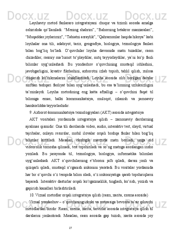 27Layihaviy   metod   fanlararo   integratsiyani   chuqur   va   tizimli   asosda   amalga
oshirishda   qo‘llaniladi.   “Mening   shahrim”,   “Bahorning   betakror   manzaralari”,
“Muqaddas joylarimiz”, “Tabiatni asraylik”, “Qahramonlar haqida hikoya” kabi
loyihalar   ona   tili,   adabiyot,   tarix,   geografiya,   biologiya,   texnologiya   fanlari
bilan   bog‘liq   bo‘ladi.   O‘quvchilar   loyiha   davomida   matn   tuzadilar,   rasm
chizadilar,   rasmiy   ma’lumot   to‘playdilar,   nutq   tayyorlaydilar,   ya’ni   ko‘p   fanli
bilimlar   uyg‘unlashadi.   Bu   yondashuv   o‘quvchining   mustaqil   ishlashini,
javobgarligini,   kreativ   fikrlashini,   axborotni   izlab   topish,   tahlil   qilish,   xulosa
chiqarish   ko‘nikmalarini   shakllantiradi.   Loyiha   asosida   olib   borilgan   darslar
sinfdan   tashqari   faoliyat   bilan   uyg‘unlashadi,   bu   esa   ta’limning   uzluksizligini
ta’minlaydi.   Loyiha   metodining   eng   katta   afzalligi   –   o‘quvchini   faqat   til
bilimiga   emas,   balki   kommunikatsiya,   muloqot,   izlanish   va   jamoaviy
hamkorlikka tayyorlashidir.
9. Axborot-kommunikatsiya texnologiyalari (AKT) asosida integratsiya
AKT   vositalari   yordamida   integratsiya   qilish   –   zamonaviy   darslarning
ajralmas qismidir. Ona tili darslarida video, audio, interaktiv test, slayd, virtual
tajribalar,   onlayn   resurslar,   mobil   ilovalar   orqali   boshqa   fanlar   bilan   bog‘liq
bilimlar   kiritiladi.   Masalan,   ekologik   mavzuda   matn   beriladi,   unga   oid
videorolik tomosha qilinadi, test topshiriladi va so‘ng matnga asoslangan insho
yoziladi.   Bu   jarayonda   til,   texnologiya,   biologiya,   informatika   bilimlari
uyg‘unlashadi.   AKT   o‘quvchilarning   e’tiborini   jalb   qiladi,   darsni   jonli   va
qiziqarli   qiladi,   mustaqil   o‘rganish   imkonini   yaratadi.   Bu   vositalar   yordamida
har bir o‘quvchi o‘z tempida bilim oladi, o‘z imkoniyatiga qarab topshiriqlarni
bajaradi. Interaktiv dasturlar orqali  ko‘rgazmalilik, tinglash,  ko‘rish, yozish va
gapirish kanallari birlashtiriladi.
10. Vizual metodlar orqali integratsiya qilish (rasm, xarita, sxema asosida)
Vizual yondashuv – o‘quvchining idroki va xotirasiga bevosita ta’sir qiluvchi
metodlardan biridir. Rasm, sxema, xarita, tasvirlar asosida integratsiya qilish til
darslarini   jonlantiradi.   Masalan,   rasm   asosida   gap   tuzish,   xarita   asosida   joy 