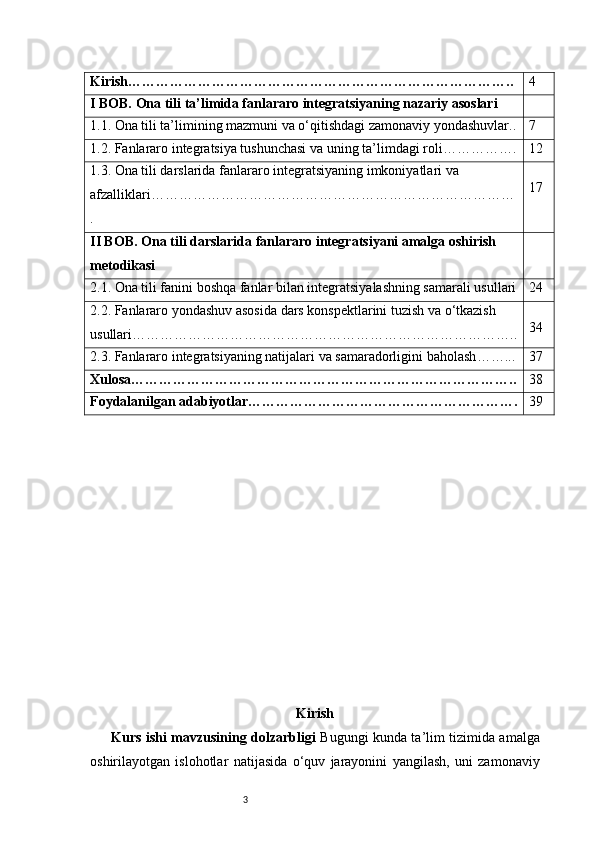 3Kirish ……………………………………………………………………….. 4
I BOB. Ona tili ta’limida fanlararo integratsiyaning nazariy asoslari
1.1. Ona tili ta’limining mazmuni va o‘qitishdagi zamonaviy yondashuvlar .. 7
1.2. Fanlararo integratsiya tushunchasi va uning ta’limdagi roli ……………. 12
1.3. Ona tili darslarida fanlararo integratsiyaning imkoniyatlari va 
afzalliklari ……………………………………………………………………
. 17
II BOB. Ona tili darslarida fanlararo integratsiyani amalga oshirish 
metodikasi
2.1. Ona tili fanini boshqa fanlar bilan integratsiyalashning samarali usullari 24
2.2. Fanlararo yondashuv asosida dars konspektlarini tuzish va o‘tkazish 
usullari ……………………………………………………………………….. 34
2.3. Fanlararo integratsiyaning natijalari va samaradorligini baholash ……... 37
Xulosa ……………………………………………………………………….. 38
Foydalanilgan adabiyotlar …………………………………………………. 39
Kirish
Kurs ishi mavzusining dolzarbligi   Bugungi kunda ta’lim tizimida amalga
oshirilayotgan   islohotlar   natijasida   o‘quv   jarayonini   yangilash,   uni   zamonaviy