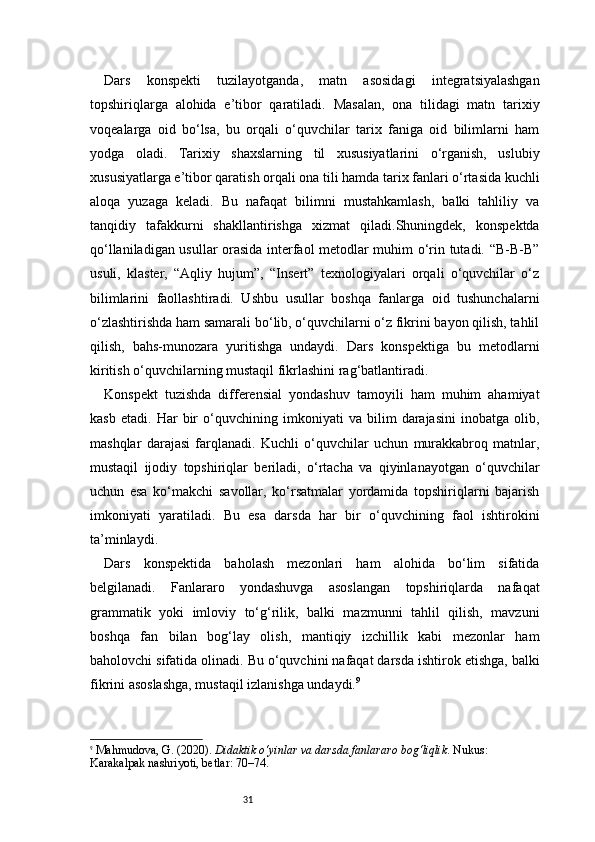 31Dars   konspekti   tuzilayotganda,   matn   asosidagi   integratsiyalashgan
topshiriqlarga   alohida   e’tibor   qaratiladi.   Masalan,   ona   tilidagi   matn   tarixiy
voqealarga   oid   bo‘lsa,   bu   orqali   o‘quvchilar   tarix   faniga   oid   bilimlarni   ham
yodga   oladi.   Tarixiy   shaxslarning   til   xususiyatlarini   o‘rganish,   uslubiy
xususiyatlarga e’tibor qaratish orqali ona tili hamda tarix fanlari o‘rtasida kuchli
aloqa   yuzaga   keladi.   Bu   nafaqat   bilimni   mustahkamlash,   balki   tahliliy   va
tanqidiy   tafakkurni   shakllantirishga   xizmat   qiladi.Shuningdek,   konspektda
qo‘llaniladigan usullar orasida interfaol metodlar muhim o‘rin tutadi. “B-B-B”
usuli,   klaster,   “Aqliy   hujum”,   “Insert”   texnologiyalari   orqali   o‘quvchilar   o‘z
bilimlarini   faollashtiradi.   Ushbu   usullar   boshqa   fanlarga   oid   tushunchalarni
o‘zlashtirishda ham samarali bo‘lib, o‘quvchilarni o‘z fikrini bayon qilish, tahlil
qilish,   bahs-munozara   yuritishga   undaydi.   Dars   konspektiga   bu   metodlarni
kiritish o‘quvchilarning mustaqil fikrlashini rag‘batlantiradi.
Konspekt   tuzishda   differensial   yondashuv   tamoyili   ham   muhim   ahamiyat
kasb   etadi.   Har   bir   o‘quvchining   imkoniyati   va   bilim   darajasini   inobatga   olib,
mashqlar   darajasi   farqlanadi.   Kuchli   o‘quvchilar   uchun   murakkabroq   matnlar,
mustaqil   ijodiy   topshiriqlar   beriladi,   o‘rtacha   va   qiyinlanayotgan   o‘quvchilar
uchun   esa   ko‘makchi   savollar,   ko‘rsatmalar   yordamida   topshiriqlarni   bajarish
imkoniyati   yaratiladi.   Bu   esa   darsda   har   bir   o‘quvchining   faol   ishtirokini
ta’minlaydi.
Dars   konspektida   baholash   mezonlari   ham   alohida   bo‘lim   sifatida
belgilanadi.   Fanlararo   yondashuvga   asoslangan   topshiriqlarda   nafaqat
grammatik   yoki   imloviy   to‘g‘rilik,   balki   mazmunni   tahlil   qilish,   mavzuni
boshqa   fan   bilan   bog‘lay   olish,   mantiqiy   izchillik   kabi   mezonlar   ham
baholovchi sifatida olinadi. Bu o‘quvchini nafaqat darsda ishtirok etishga, balki
fikrini asoslashga, mustaqil izlanishga undaydi. 9
9
  Mahmudova, G. (2020).  Didaktik o‘yinlar va darsda fanlararo bog‘liqlik . Nukus: 
Karakalpak nashriyoti,  betlar: 70–74 .