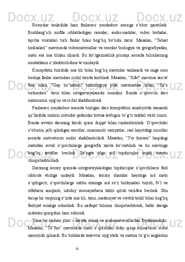 32Resurslar   tanlashda   ham   fanlararo   yondashuv   asosiga   e’tibor   qaratiladi.
Boshlang‘ich   sinfda   ishlatiladigan   rasmlar,   audio-matnlar,   video   lavhalar,
tajriba   vositalari   turli   fanlar   bilan   bog‘liq   bo‘lishi   zarur.   Masalan,   “Tabiat
hodisalari” mavzusida videomateriallar va rasmlar biologiya va geografiyadan,
matn   esa   ona   tilidan   olinadi.   Bu   ko‘rgazmalilik   prinsipi   asosida   bilimlarning
mustahkam o‘zlashtirilishini ta’minlaydi.
Konspektni   tuzishda   ona   tili   bilan   bog‘liq   mavzular   tanlanadi   va   unga   mos
boshqa fanlar mavzulari izchil tarzda kiritiladi. Masalan, “Sifat” mavzusi san’at
fani   bilan,   “Gap   bo‘laklari”   texnologiya   yoki   matematika   bilan,   “So‘z
turkumlari”   tarix   bilan   integratsiyalanishi   mumkin.   Bunda   o‘qituvchi   dars
mazmunini uyg‘un va izchil shakllantiradi.
Fanlararo   yondashuv   asosida   tuzilgan   dars   konspektini   amaliyotda   samarali
qo‘llashda muhim metodik qadamlar ketma-ketligini to‘g‘ri tashkil etish lozim.
Bunda   avvalo   darsning   kirish   qismi   diqqat   bilan   rejalashtiriladi.   O‘quvchilar
e’tiborini jalb qiladigan savollar, muammoli vaziyatlar, real hayotdagi misollar
asosida   motivatsion   muhit   shakllantiriladi.   Masalan,   “Yer   kurrasi”   haqidagi
matndan   avval   o‘quvchilarga   geografik   xarita   ko‘rsatiladi   va   bu   mavzuga
bog‘liq   savollar   beriladi.   So‘ngra   tilga   oid   topshiriqlar   orqali   mavzu
chuqurlashtiriladi.
Darsning   asosiy   qismida   integratsiyalashgan   topshiriqlar   o‘quvchilarni   faol
ishtirok   etishga   undaydi.   Masalan,   tarixiy   shaxslar   hayotiga   oid   matn
o‘qitilgach,   o‘quvchilarga   ushbu   shaxsga   oid   so‘z   birikmalari   tuzish,   fe’l   va
sifatlarni   aniqlash,   uslubiy   xususiyatlarni   tahlil   qilish   vazifasi   beriladi.   Shu
tariqa bir vaqtning o‘zida ona tili, tarix, madaniyat va estetik tahlil bilan bog‘liq
faoliyat   amalga   oshiriladi.   Bu   nafaqat   bilimni   chuqurlashtiradi,   balki   darsga
nisbatan qiziqishni ham oshiradi.
Yana bir muhim jihat – darsda vizual va audiomateriallardan foydalanishdir.
Masalan,   “To‘fon”   mavzusida   matn   o‘qitishdan   oldin   qisqa   animatsion   video
namoyish qilinadi. Bu bolalarda tasavvur uyg‘otadi va matnni to‘g‘ri anglashni
