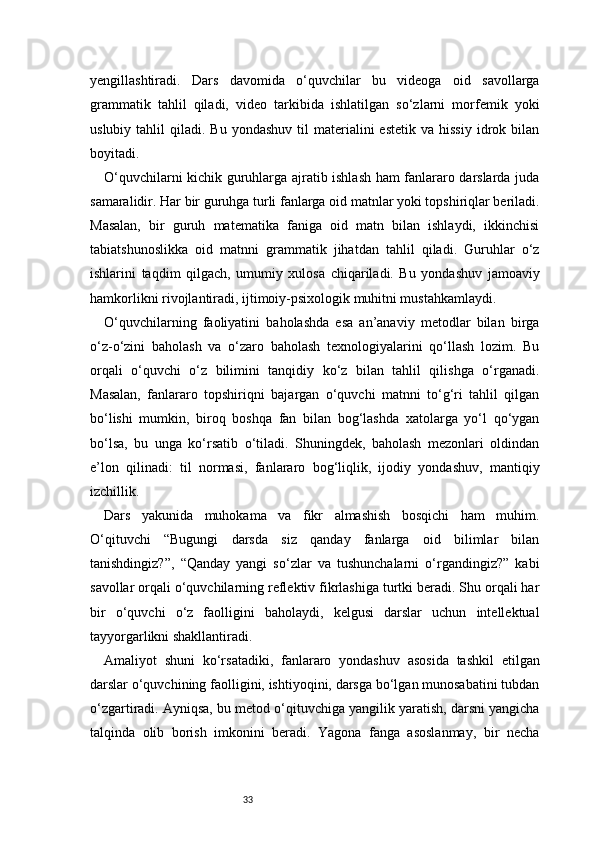 33yengillashtiradi.   Dars   davomida   o‘quvchilar   bu   videoga   oid   savollarga
grammatik   tahlil   qiladi,   video   tarkibida   ishlatilgan   so‘zlarni   morfemik   yoki
uslubiy  tahlil   qiladi.  Bu  yondashuv   til   materialini  estetik   va  hissiy   idrok  bilan
boyitadi.
O‘quvchilarni kichik guruhlarga ajratib ishlash ham fanlararo darslarda juda
samaralidir. Har bir guruhga turli fanlarga oid matnlar yoki topshiriqlar beriladi.
Masalan,   bir   guruh   matematika   faniga   oid   matn   bilan   ishlaydi,   ikkinchisi
tabiatshunoslikka   oid   matnni   grammatik   jihatdan   tahlil   qiladi.   Guruhlar   o‘z
ishlarini   taqdim   qilgach,   umumiy   xulosa   chiqariladi.   Bu   yondashuv   jamoaviy
hamkorlikni rivojlantiradi, ijtimoiy-psixologik muhitni mustahkamlaydi.
O‘quvchilarning   faoliyatini   baholashda   esa   an’anaviy   metodlar   bilan   birga
o‘z-o‘zini   baholash   va   o‘zaro   baholash   texnologiyalarini   qo‘llash   lozim.   Bu
orqali   o‘quvchi   o‘z   bilimini   tanqidiy   ko‘z   bilan   tahlil   qilishga   o‘rganadi.
Masalan,   fanlararo   topshiriqni   bajargan   o‘quvchi   matnni   to‘g‘ri   tahlil   qilgan
bo‘lishi   mumkin,   biroq   boshqa   fan   bilan   bog‘lashda   xatolarga   yo‘l   qo‘ygan
bo‘lsa,   bu   unga   ko‘rsatib   o‘tiladi.   Shuningdek,   baholash   mezonlari   oldindan
e’lon   qilinadi:   til   normasi,   fanlararo   bog‘liqlik,   ijodiy   yondashuv,   mantiqiy
izchillik.
Dars   yakunida   muhokama   va   fikr   almashish   bosqichi   ham   muhim.
O‘qituvchi   “Bugungi   darsda   siz   qanday   fanlarga   oid   bilimlar   bilan
tanishdingiz?”,   “Qanday   yangi   so‘zlar   va   tushunchalarni   o‘rgandingiz?”   kabi
savollar orqali o‘quvchilarning reflektiv fikrlashiga turtki beradi. Shu orqali har
bir   o‘quvchi   o‘z   faolligini   baholaydi,   kelgusi   darslar   uchun   intellektual
tayyorgarlikni shakllantiradi.
Amaliyot   shuni   ko‘rsatadiki,   fanlararo   yondashuv   asosida   tashkil   etilgan
darslar o‘quvchining faolligini, ishtiyoqini, darsga bo‘lgan munosabatini tubdan
o‘zgartiradi. Ayniqsa, bu metod o‘qituvchiga yangilik yaratish, darsni yangicha
talqinda   olib   borish   imkonini   beradi.   Yagona   fanga   asoslanmay,   bir   necha 