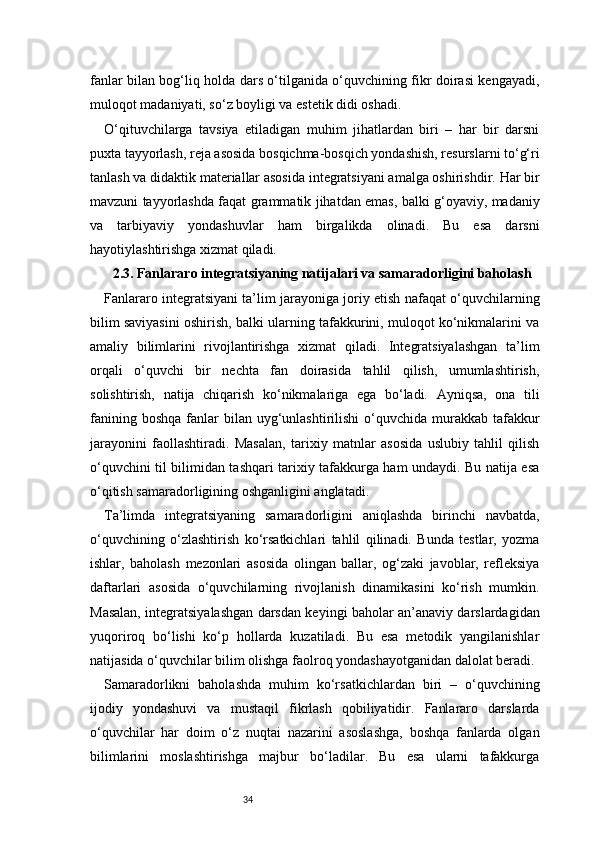 34fanlar bilan bog‘liq holda dars o‘tilganida o‘quvchining fikr doirasi kengayadi,
muloqot madaniyati, so‘z boyligi va estetik didi oshadi.
O‘qituvchilarga   tavsiya   etiladigan   muhim   jihatlardan   biri   –   har   bir   darsni
puxta tayyorlash, reja asosida bosqichma-bosqich yondashish, resurslarni to‘g‘ri
tanlash va didaktik materiallar asosida integratsiyani amalga oshirishdir. Har bir
mavzuni tayyorlashda faqat grammatik jihatdan emas, balki g‘oyaviy, madaniy
va   tarbiyaviy   yondashuvlar   ham   birgalikda   olinadi.   Bu   esa   darsni
hayotiylashtirishga xizmat qiladi.
2.3. Fanlararo integratsiyaning natijalari va samaradorligini baholash
Fanlararo integratsiyani ta’lim jarayoniga joriy etish nafaqat o‘quvchilarning
bilim saviyasini oshirish, balki ularning tafakkurini, muloqot ko‘nikmalarini va
amaliy   bilimlarini   rivojlantirishga   xizmat   qiladi.   Integratsiyalashgan   ta’lim
orqali   o‘quvchi   bir   nechta   fan   doirasida   tahlil   qilish,   umumlashtirish,
solishtirish,   natija   chiqarish   ko‘nikmalariga   ega   bo‘ladi.   Ayniqsa,   ona   tili
fanining  boshqa  fanlar   bilan uyg‘unlashtirilishi   o‘quvchida  murakkab tafakkur
jarayonini   faollashtiradi.   Masalan,   tarixiy   matnlar   asosida   uslubiy   tahlil   qilish
o‘quvchini til bilimidan tashqari tarixiy tafakkurga ham undaydi. Bu natija esa
o‘qitish samaradorligining oshganligini anglatadi.
Ta’limda   integratsiyaning   samaradorligini   aniqlashda   birinchi   navbatda,
o‘quvchining   o‘zlashtirish   ko‘rsatkichlari   tahlil   qilinadi.   Bunda   testlar,   yozma
ishlar,   baholash   mezonlari   asosida   olingan   ballar,   og‘zaki   javoblar,   refleksiya
daftarlari   asosida   o‘quvchilarning   rivojlanish   dinamikasini   ko‘rish   mumkin.
Masalan, integratsiyalashgan darsdan keyingi baholar an’anaviy darslardagidan
yuqoriroq   bo‘lishi   ko‘p   hollarda   kuzatiladi.   Bu   esa   metodik   yangilanishlar
natijasida o‘quvchilar bilim olishga faolroq yondashayotganidan dalolat beradi.
Samaradorlikni   baholashda   muhim   ko‘rsatkichlardan   biri   –   o‘quvchining
ijodiy   yondashuvi   va   mustaqil   fikrlash   qobiliyatidir.   Fanlararo   darslarda
o‘quvchilar   har   doim   o‘z   nuqtai   nazarini   asoslashga,   boshqa   fanlarda   olgan
bilimlarini   moslashtirishga   majbur   bo‘ladilar.   Bu   esa   ularni   tafakkurga