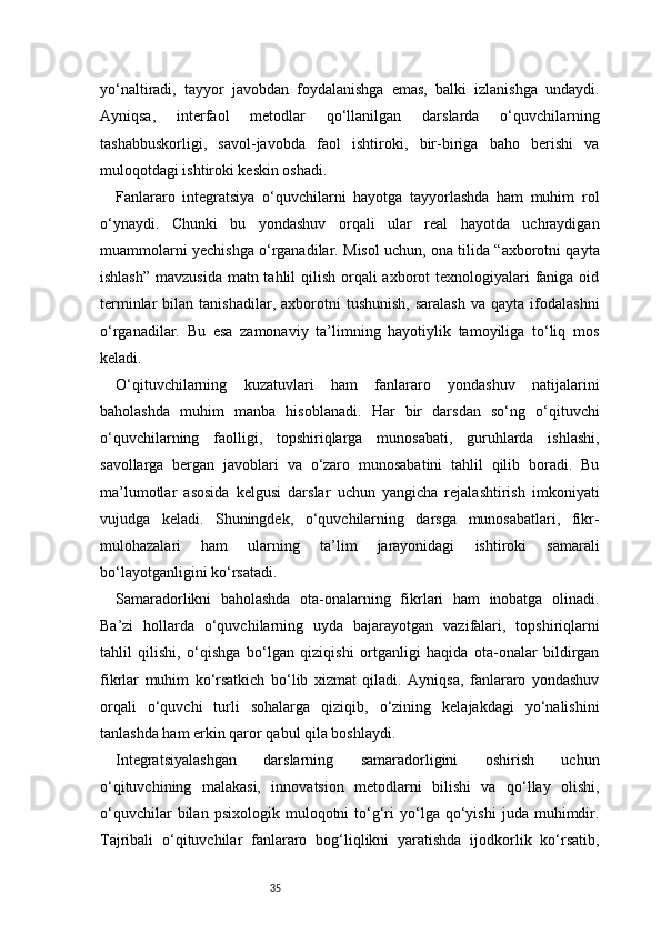 35yo‘naltiradi,   tayyor   javobdan   foydalanishga   emas,   balki   izlanishga   undaydi.
Ayniqsa,   interfaol   metodlar   qo‘llanilgan   darslarda   o‘quvchilarning
tashabbuskorligi,   savol-javobda   faol   ishtiroki,   bir-biriga   baho   berishi   va
muloqotdagi ishtiroki keskin oshadi.
Fanlararo   integratsiya   o‘quvchilarni   hayotga   tayyorlashda   ham   muhim   rol
o‘ynaydi.   Chunki   bu   yondashuv   orqali   ular   real   hayotda   uchraydigan
muammolarni yechishga o‘rganadilar. Misol uchun, ona tilida “axborotni qayta
ishlash” mavzusida  matn tahlil  qilish orqali axborot  texnologiyalari  faniga oid
terminlar   bilan  tanishadilar,  axborotni   tushunish,   saralash   va  qayta  ifodalashni
o‘rganadilar.   Bu   esa   zamonaviy   ta’limning   hayotiylik   tamoyiliga   to‘liq   mos
keladi.
O‘qituvchilarning   kuzatuvlari   ham   fanlararo   yondashuv   natijalarini
baholashda   muhim   manba   hisoblanadi.   Har   bir   darsdan   so‘ng   o‘qituvchi
o‘quvchilarning   faolligi,   topshiriqlarga   munosabati,   guruhlarda   ishlashi,
savollarga   bergan   javoblari   va   o‘zaro   munosabatini   tahlil   qilib   boradi.   Bu
ma’lumotlar   asosida   kelgusi   darslar   uchun   yangicha   rejalashtirish   imkoniyati
vujudga   keladi.   Shuningdek,   o‘quvchilarning   darsga   munosabatlari,   fikr-
mulohazalari   ham   ularning   ta’lim   jarayonidagi   ishtiroki   samarali
bo‘layotganligini ko‘rsatadi.
Samaradorlikni   baholashda   ota-onalarning   fikrlari   ham   inobatga   olinadi.
Ba’zi   hollarda   o‘quvchilarning   uyda   bajarayotgan   vazifalari,   topshiriqlarni
tahlil   qilishi,   o‘qishga   bo‘lgan   qiziqishi   ortganligi   haqida   ota-onalar   bildirgan
fikrlar   muhim   ko‘rsatkich   bo‘lib   xizmat   qiladi.   Ayniqsa,   fanlararo   yondashuv
orqali   o‘quvchi   turli   sohalarga   qiziqib,   o‘zining   kelajakdagi   yo‘nalishini
tanlashda ham erkin qaror qabul qila boshlaydi.
Integratsiyalashgan   darslarning   samaradorligini   oshirish   uchun
o‘qituvchining   malakasi,   innovatsion   metodlarni   bilishi   va   qo‘llay   olishi,
o‘quvchilar   bilan   psixologik   muloqotni   to‘g‘ri   yo‘lga  qo‘yishi   juda  muhimdir.
Tajribali   o‘qituvchilar   fanlararo   bog‘liqlikni   yaratishda   ijodkorlik   ko‘rsatib, 