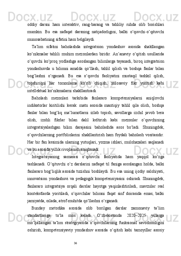 36oddiy   darsni   ham   interaktiv,   rang-barang   va   tahliliy   ruhda   olib   borishlari
mumkin.   Bu   esa   nafaqat   darsning   natijadorligini,   balki   o‘quvchi-o‘qituvchi
munosabatining sifatini ham belgilaydi.
Ta’lim   sifatini   baholashda   integratsion   yondashuv   asosida   shakllangan
ko‘nikmalar   tahlili   muhim   mezonlardan   biridir.   An’anaviy   o‘qitish   usullarida
o‘quvchi  ko‘proq yodlashga asoslangan  bilimlarga tayanadi, biroq integratsion
yondashuvda   u   bilimni   amalda   qo‘llash,   tahlil   qilish   va   boshqa   fanlar   bilan
bog‘lashni   o‘rganadi.   Bu   esa   o‘quvchi   faoliyatini   mustaqil   tashkil   qilish,
topshiriqni   har   tomonlama   ko‘rib   chiqish,   xulosaviy   fikr   yuritish   kabi
intellektual ko‘nikmalarni shakllantiradi.
Baholash   mezonlari   tarkibida   fanlararo   kompetensiyalarni   aniqlovchi
indikatorlar   kiritilishi   kerak:   matn   asosida   mantiqiy   tahlil   qila   olish,   boshqa
fanlar   bilan   bog‘liq   ma’lumotlarni   izlab   topish,   savollarga   izchil   javob   bera
olish,   izohli   fikrlar   bilan   dalil   keltirish   kabi   mezonlar   o‘quvchining
integratsiyalashgan   bilim   darajasini   baholashda   asos   bo‘ladi.   Shuningdek,
o‘quvchilarning   portfoliolarini   shakllantirish   ham   foydali   baholash   vositasidir.
Har bir fan kesimida ularning yutuqlari, yozma ishlari, mulohazalari saqlanadi
va bu asosida yillik rivojlanish aniqlanadi.
Integratsiyaning   samarasi   o‘qituvchi   faoliyatida   ham   yaqqol   ko‘zga
tashlanadi.   O‘qituvchi   o‘z   darslarini   nafaqat   til   faniga   asoslangan   holda,   balki
fanlararo bog‘liqlik asosida  tuzishni  boshlaydi. Bu esa uning ijodiy salohiyati,
innovatsion   yondashuvi   va   pedagogik   kompetensiyasini   oshiradi.   Shuningdek,
fanlararo   integratsiya   orqali   darslar   hayotga   yaqinlashtiriladi,   mavzular   real
kontekstlarda   yoritiladi,   o‘quvchilar   bilimni   faqat   sinf   doirasida   emas,   balki
jamiyatda, oilada, atrof-muhitda qo‘llashni o‘rganadi.
Bunday   metodika   asosida   olib   borilgan   darslar   zamonaviy   ta’lim
standartlariga   to‘la   mos   keladi.   O‘zbekistonda   2020–2025   yillarga
mo‘ljallangan   ta’lim   strategiyasida   o‘quvchilarning   funksional   savodxonligini
oshirish,   kompetensiyaviy   yondashuv   asosida   o‘qitish   kabi   tamoyillar   asosiy 