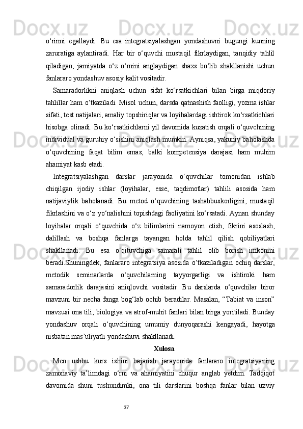 37o‘rinni   egallaydi.   Bu   esa   integratsiyalashgan   yondashuvni   bugungi   kunning
zaruratiga   aylantiradi.   Har   bir   o‘quvchi   mustaqil   fikrlaydigan,   tanqidiy   tahlil
qiladigan,   jamiyatda   o‘z   o‘rnini   anglaydigan   shaxs   bo‘lib   shakllanishi   uchun
fanlararo yondashuv asosiy kalit vositadir.
Samaradorlikni   aniqlash   uchun   sifat   ko‘rsatkichlari   bilan   birga   miqdoriy
tahlillar ham o‘tkaziladi. Misol uchun, darsda qatnashish faolligi, yozma ishlar
sifati, test natijalari, amaliy topshiriqlar va loyihalardagi ishtirok ko‘rsatkichlari
hisobga olinadi. Bu ko‘rsatkichlarni yil davomida kuzatish orqali o‘quvchining
individual va guruhiy o‘sishini aniqlash mumkin. Ayniqsa, yakuniy baholashda
o‘quvchining   faqat   bilim   emas,   balki   kompetensiya   darajasi   ham   muhim
ahamiyat kasb etadi.
Integratsiyalashgan   darslar   jarayonida   o‘quvchilar   tomonidan   ishlab
chiqilgan   ijodiy   ishlar   (loyihalar,   esse,   taqdimotlar)   tahlili   asosida   ham
natijaviylik   baholanadi.   Bu   metod   o‘quvchining   tashabbuskorligini,   mustaqil
fikrlashini va o‘z yo‘nalishini topishdagi faoliyatini ko‘rsatadi. Aynan shunday
loyihalar   orqali   o‘quvchida   o‘z   bilimlarini   namoyon   etish,   fikrini   asoslash,
dalillash   va   boshqa   fanlarga   tayangan   holda   tahlil   qilish   qobiliyatlari
shakllanadi.   Bu   esa   o‘qituvchiga   samarali   tahlil   olib   borish   imkonini
beradi.Shuningdek,   fanlararo   integratsiya   asosida   o‘tkaziladigan   ochiq   darslar,
metodik   seminarlarda   o‘quvchilarning   tayyorgarligi   va   ishtiroki   ham
samaradorlik   darajasini   aniqlovchi   vositadir.   Bu   darslarda   o‘quvchilar   biror
mavzuni   bir   necha   fanga   bog‘lab   ochib   beradilar.   Masalan,   “Tabiat   va   inson”
mavzusi ona tili, biologiya va atrof-muhit fanlari bilan birga yoritiladi. Bunday
yondashuv   orqali   o‘quvchining   umumiy   dunyoqarashi   kengayadi,   hayotga
nisbatan mas’uliyatli yondashuvi shakllanadi.
Xulosa
Men   ushbu   kurs   ishini   bajarish   jarayonida   fanlararo   integratsiyaning
zamonaviy   ta’limdagi   o‘rni   va   ahamiyatini   chuqur   anglab   yetdim.   Tadqiqot
davomida   shuni   tushundimki,   ona   tili   darslarini   boshqa   fanlar   bilan   uzviy 