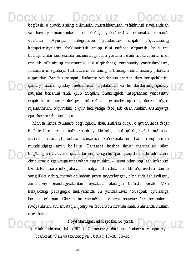 38bog‘lash,   o‘quvchilarning  bilimlarini   mustahkamlash,   tafakkurini   rivojlantirish
va   hayotiy   muammolarni   hal   etishga   yo‘naltirishda   nihoyatda   samarali
vositadir.   Ayniqsa,   integratsion   yondashuv   orqali   o‘quvchining
kompetensiyalarini   shakllantirish,   uning   tilni   nafaqat   o‘rganish,   balki   uni
boshqa   fanlar   kontekstida   tushunishiga   ham   yordam   beradi.Ish   davomida  men
ona   tili   ta’limining   mazmunini,   uni   o‘qitishdagi   zamonaviy   yondashuvlarni,
fanlararo   integratsiya   tushunchasi   va   uning   ta’limdagi   rolini   nazariy   jihatdan
o‘rgandim.   Bundan   tashqari,   fanlararo   yondashuv   asosida   dars   konspektlarini
qanday   tuzish,   qanday   metodlardan   foydalanish   va   bu   darslarning   qanday
natijalar   berishini   tahlil   qilib   chiqdim.   Shuningdek,   integratsion   yondashuv
orqali   ta’lim   samaradorligini   oshirishda   o‘qituvchining   roli,   darsni   to‘g‘ri
rejalashtirish,   o‘quvchini   o‘quv   faoliyatiga   faol   jalb   etish   muhim   ahamiyatga
ega ekanini isbotlay oldim.
Men ta’limda fanlararo bog‘liqlikni shakllantirish orqali o‘quvchilarda faqat
til   bilimlarini   emas,   balki   mantiqiy   fikrlash,   tahlil   qilish,   izchil   mulohaza
yuritish,   mustaqil   xulosa   chiqarish   ko‘nikmalarini   ham   rivojlantirish
mumkinligiga   amin   bo‘ldim.   Darslarda   boshqa   fanlar   materiallari   bilan
bog‘langan mavzular o‘quvchilarning darsga bo‘lgan qiziqishini oshiradi, ularni
chuqurroq o‘rganishga undaydi va eng muhimi – hayot bilan bog‘lash imkonini
beradi.Fanlararo   integratsiyani   amalga   oshirishda   ona   tili   o‘qituvchisi   doimo
yangilikka ochiq, metodik jihatdan puxta tayyorlangan, o‘z ustida ishlaydigan,
zamonaviy   texnologiyalardan   foydalana   oladigan   bo‘lishi   kerak.   Men
kelajakdagi   pedagogik   faoliyatimda   bu   yondashuvni   to‘laqonli   qo‘llashga
harakat   qilaman.   Chunki   bu   metodika   o‘quvchi   shaxsini   har   tomonlama
rivojlantirish, uni mustaqil, ijodiy va faol inson sifatida shakllantirishda muhim
o‘rin tutadi.
Foydalanilgan adabiyotlar ro‘yxati
1) Abduqodirova,   M.   (2020).   Zamonaviy   dars   va   fanlararo   integratsiya.
Toshkent: “Fan va texnologiya”, betlar: 12–20, 33–36.