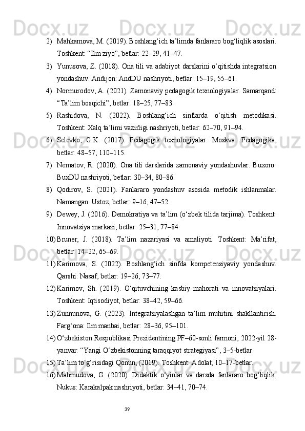 392) Mahkamova, M. (2019). Boshlang‘ich ta’limda fanlararo bog‘liqlik asoslari.
Toshkent: “Ilm ziyo”, betlar: 22–29, 41–47.
3) Yunusova, Z. (2018). Ona tili va adabiyot darslarini o‘qitishda integratsion
yondashuv. Andijon: AndDU nashriyoti, betlar: 15–19, 55–61.
4) Normurodov, A. (2021). Zamonaviy pedagogik texnologiyalar. Samarqand:
“Ta’lim bosqichi”, betlar: 18–25, 77–83.
5) Rashidova,   N.   (2022).   Boshlang‘ich   sinflarda   o‘qitish   metodikasi.
Toshkent: Xalq ta’limi vazirligi nashriyoti, betlar: 62–70, 91–94.
6) Selevko,   G.K.   (2017).   Pedagogik   texnologiyalar.   Moskva:   Pedagogika,
betlar: 48–57, 110–115.
7) Nematov,  R. (2020). Ona  tili  darslarida  zamonaviy yondashuvlar.  Buxoro:
BuxDU nashriyoti, betlar: 30–34, 80–86.
8) Qodirov,   S.   (2021).   Fanlararo   yondashuv   asosida   metodik   ishlanmalar.
Namangan: Ustoz, betlar: 9–16, 47–52.
9) Dewey, J. (2016). Demokratiya va ta’lim (o‘zbek tilida tarjima). Toshkent:
Innovatsiya markazi, betlar: 25–31, 77–84.
10) Bruner,   J.   (2018).   Ta’lim   nazariyasi   va   amaliyoti.   Toshkent:   Ma’rifat,
betlar: 14–22, 65–69.
11) Karimova,   S.   (2022).   Boshlang‘ich   sinfda   kompetensiyaviy   yondashuv.
Qarshi: Nasaf, betlar: 19–26, 73–77.
12) Karimov,   Sh.   (2019).   O‘qituvchining   kasbiy   mahorati   va   innovatsiyalari.
Toshkent: Iqtisodiyot, betlar: 38–42, 59–66.
13) Zunnunova,   G.   (2023).   Integratsiyalashgan   ta’lim   muhitini   shakllantirish.
Farg‘ona: Ilm manbai, betlar: 28–36, 95–101.
14) O‘zbekiston Respublikasi Prezidentining PF–60-sonli farmoni, 2022-yil 28-
yanvar: “Yangi O‘zbekistonning taraqqiyot strategiyasi”, 3–5-betlar.
15) Ta’lim to‘g‘risidagi Qonun, (2019). Toshkent: Adolat, 10–17-betlar.
16) Mahmudova,   G.   (2020).   Didaktik   o‘yinlar   va   darsda   fanlararo   bog‘liqlik.
Nukus: Karakalpak nashriyoti, betlar: 34–41, 70–74.