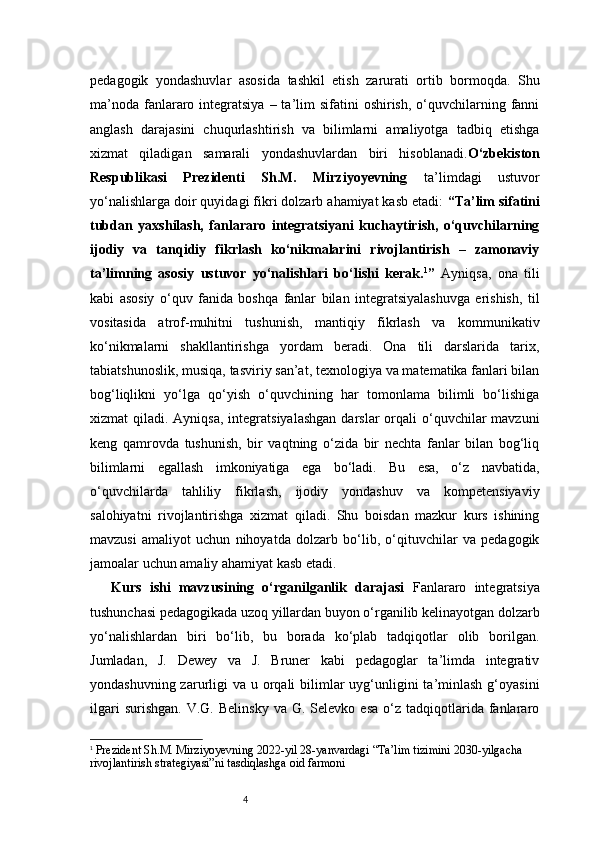 4pedagogik   yondashuvlar   asosida   tashkil   etish   zarurati   ortib   bormoqda.   Shu
ma’noda  fanlararo  integratsiya   – ta’lim   sifatini  oshirish,  o‘quvchilarning fanni
anglash   darajasini   chuqurlashtirish   va   bilimlarni   amaliyotga   tadbiq   etishga
xizmat   qiladigan   samarali   yondashuvlardan   biri   hisoblanadi. O‘zbekiston
Respublikasi   Prezidenti   Sh.M.   Mirziyoyevning   ta’limdagi   ustuvor
yo‘nalishlarga doir quyidagi fikri dolzarb ahamiyat kasb etadi:   “Ta’lim sifatini
tubdan   yaxshilash,   fanlararo   integratsiyani   kuchaytirish,   o‘quvchilarning
ijodiy   va   tanqidiy   fikrlash   ko‘nikmalarini   rivojlantirish   –   zamonaviy
ta’limning   asosiy   ustuvor   yo‘nalishlari   bo‘lishi   kerak. 1
”   Ayniqsa,   ona   tili
kabi   asosiy   o‘quv   fanida   boshqa   fanlar   bilan   integratsiyalashuvga   erishish,   til
vositasida   atrof-muhitni   tushunish,   mantiqiy   fikrlash   va   kommunikativ
ko‘nikmalarni   shakllantirishga   yordam   beradi.   Ona   tili   darslarida   tarix,
tabiatshunoslik, musiqa, tasviriy san’at, texnologiya va matematika fanlari bilan
bog‘liqlikni   yo‘lga   qo‘yish   o‘quvchining   har   tomonlama   bilimli   bo‘lishiga
xizmat  qiladi.  Ayniqsa,  integratsiyalashgan  darslar   orqali   o‘quvchilar   mavzuni
keng   qamrovda   tushunish,   bir   vaqtning   o‘zida   bir   nechta   fanlar   bilan   bog‘liq
bilimlarni   egallash   imkoniyatiga   ega   bo‘ladi.   Bu   esa,   o‘z   navbatida,
o‘quvchilarda   tahliliy   fikrlash,   ijodiy   yondashuv   va   kompetensiyaviy
salohiyatni   rivojlantirishga   xizmat   qiladi.   Shu   boisdan   mazkur   kurs   ishining
mavzusi   amaliyot   uchun   nihoyatda   dolzarb   bo‘lib,   o‘qituvchilar   va   pedagogik
jamoalar uchun amaliy ahamiyat kasb etadi.
Kurs   ishi   mavzusining   o‘rganilganlik   darajasi   Fanlararo   integratsiya
tushunchasi pedagogikada uzoq yillardan buyon o‘rganilib kelinayotgan dolzarb
yo‘nalishlardan   biri   bo‘lib,   bu   borada   ko‘plab   tadqiqotlar   olib   borilgan.
Jumladan,   J.   Dewey   va   J.   Bruner   kabi   pedagoglar   ta’limda   integrativ
yondashuvning zarurligi  va u orqali  bilimlar  uyg‘unligini  ta’minlash  g‘oyasini
ilgari  surishgan.   V.G.  Belinsky  va  G.  Selevko  esa  o‘z  tadqiqotlarida   fanlararo
1
  Prezident Sh.M. Mirziyoyevning 2022-yil 28-yanvardagi “Ta’lim tizimini 2030-yilgacha 
rivojlantirish strategiyasi”ni tasdiqlashga oid farmoni 