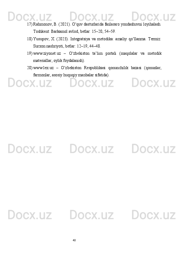 4017) Rahmonov, B. (2021). O‘quv dasturlarida fanlararo yondashuvni loyihalash.
Toshkent: Barkamol avlod, betlar: 15–20, 54–59.
18) Yusupov,   X.   (2023).   Integratsiya   va   metodika:   amaliy   qo‘llanma.   Termiz:
Surxon nashriyoti, betlar: 12–19, 44–48.
19) www.ziyonet.uz   –   O‘zbekiston   ta’lim   portali   (maqolalar   va   metodik
materiallar, oylik foydalanish).
20) www.lex.uz   –   O‘zbekiston   Respublikasi   qonunchilik   bazasi   (qonunlar,
farmonlar, asosiy huquqiy manbalar sifatida).