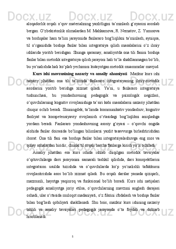 5aloqadorlik orqali o‘quv materialining yaxlitligini ta’minlash g‘oyasini asoslab
bergan. O‘zbekistonlik olimalardan M. Mahkamova, R. Nematov, Z. Yunusova
va  boshqalar  ham  ta’lim   jarayonida   fanlararo  bog‘liqlikni  ta’minlash,  ayniqsa,
til   o‘rganishda   boshqa   fanlar   bilan   integratsiya   qilish   masalalarini   o‘z   ilmiy
ishlarida yoritib berishgan. Shunga qaramay, amaliyotda ona tili fanini boshqa
fanlar bilan metodik integratsiya qilish jarayoni hali to‘la shakllanmagan bo‘lib,
bu yo‘nalishda hali ko‘plab yechimini kutayotgan metodik muammolar mavjud.
Kurs   ishi   mavzusining   nazariy   va   amaliy   ahamiyati     Mazkur   kurs   ishi
nazariy   jihatdan   ona   tili   ta’limida   fanlararo   integratsiyaning   ilmiy-metodik
asoslarini   yoritib   berishga   xizmat   qiladi.   Ya’ni,   u   fanlararo   integratsiya
tushunchasi,   bu   yondashuvning   pedagogik   va   psixologik   negizlari,
o‘quvchilarning kognitiv rivojlanishiga ta’siri kabi masalalarni nazariy jihatdan
chuqur ochib beradi. Shuningdek, ta’limda kommunikativ yondashuv, kognitiv
faoliyat   va   kompetensiyaviy   rivojlanish   o‘rtasidagi   bog‘liqlikni   aniqlashga
yordam   beradi.   Fanlararo   yondashuvning   asosiy   g‘oyasi   –   o‘quvchi   ongida
alohida   fanlar   doirasida   bo‘lingan   bilimlarni   yaxlit   tasavvurga   birlashtirishdan
iborat.   Ona   tili   fani   esa   boshqa   fanlar   bilan   integratsiyalashuvga   eng   mos   va
qulay sohalardan biridir, chunki til orqali barcha fanlarga kirish yo‘li ochiladi.
Amaliy   jihatdan   esa   kurs   ishida   ishlab   chiqilgan   metodik   tavsiyalar
o‘qituvchilarga   dars   jarayonini   samarali   tashkil   qilishda,   dars   konspektlarini
integratsion   usulda   tuzishda   va   o‘quvchilarda   ko‘p   yo‘nalishli   tafakkurni
rivojlantirishda   asos   bo‘lib   xizmat   qiladi.   Bu   orqali   darslar   yanada   qiziqarli,
mazmunli,   hayotga   yaqinroq   va   funksional   bo‘lib   boradi.   Kurs   ishi   natijalari
pedagogik   amaliyotga   joriy   etilsa,   o‘quvchilarning   mavzuni   anglash   darajasi
oshadi, ular o‘rtasida muloqot madaniyati, o‘z fikrini ifodalash va boshqa fanlar
bilan   bog‘lash   qobiliyati   shakllanadi.   Shu   bois,   mazkur   kurs   ishining   nazariy
tahlili   va   amaliy   tavsiyalari   pedagogik   jarayonda   o‘ta   foydali   va   dolzarb
hisoblanadi.