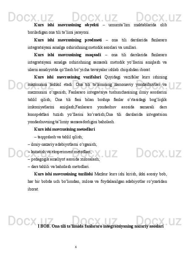 6Kurs   ishi   mavzusining   obyekti   –   umumta’lim   maktablarida   olib
boriladigan ona tili ta’limi jarayoni.
Kurs   ishi   mavzusining   predmeti   –   ona   tili   darslarida   fanlararo
integratsiyani amalga oshirishning metodik asoslari va usullari.
Kurs   ishi   mavzusining   maqsadi   –   ona   tili   darslarida   fanlararo
integratsiyani   amalga   oshirishning   samarali   metodik   yo‘llarini   aniqlash   va
ularni amaliyotda qo‘llash bo‘yicha tavsiyalar ishlab chiqishdan iborat.
Kurs   ishi   mavzusining   vazifalari   Quyidagi   vazifalar   kurs   ishining
mazmunini   tashkil   etadi:   Ona   tili   ta’limining   zamonaviy   yondashuvlari   va
mazmunini   o‘rganish;   Fanlararo   integratsiya   tushunchasining   ilmiy   asoslarini
tahlil   qilish;   Ona   tili   fani   bilan   boshqa   fanlar   o‘rtasidagi   bog‘liqlik
imkoniyatlarini   aniqlash;Fanlararo   yondashuv   asosida   samarali   dars
konspektlari   tuzish   yo‘llarini   ko‘rsatish;Ona   tili   darslarida   integratsion
yondashuvning ta’limiy samaradorligini baholash.
Kurs ishi mavzusining metodlari
– taqqoslash va tahlil qilish;
– ilmiy-nazariy adabiyotlarni o‘rganish;
– kuzatish va eksperiment metodlari;
– pedagogik amaliyot asosida xulosalash;
– dars tahlili va baholash metodlari.
Kurs  ishi  mavzusining  tuzilishi   Mazkur  kurs  ishi   kirish,   ikki  asosiy  bob,
har   bir   bobda   uch   bo‘limdan,   xulosa   va   foydalanilgan   adabiyotlar   ro‘yxatidan
iborat. 
I BOB. Ona tili ta’limida fanlararo integratsiyaning nazariy asoslari