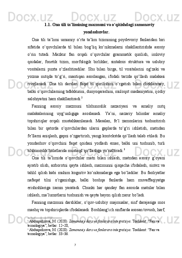 71.1. Ona tili ta’limining mazmuni va o‘qitishdagi zamonaviy
yondashuvlar.
Ona   tili   ta’limi   umumiy   o‘rta   ta’lim   tizimining   poydevoriy   fanlaridan   biri
sifatida   o‘quvchilarda   til   bilan   bog‘liq   ko‘nikmalarni   shakllantirishda   asosiy
o‘rin   tutadi.   Mazkur   fan   orqali   o‘quvchilar   grammatik   qurilish,   imloviy
qoidalar,   fonetik   tizim,   morfologik   birliklar,   sintaksis   struktura   va   uslubiy
vositalarni   puxta   o‘zlashtiradilar.   Shu   bilan   birga,   til   vositalarini   og‘zaki   va
yozma   nutqda   to‘g‘ri,   mantiqan   asoslangan,   ifodali   tarzda   qo‘llash   malakasi
rivojlanadi.   Ona   tili   darslari   faqat   til   qurilishini   o‘rgatish   bilan   cheklanmay,
balki o‘quvchilarning tafakkurini, dunyoqarashini, muloqot madaniyatini, ijodiy
salohiyatini ham shakllantiradi. 2
Fanning   asosiy   mazmuni   tilshunoslik   nazariyasi   va   amaliy   nutq
malakalarining   uyg‘unligiga   asoslanadi.   Ya’ni,   nazariy   bilimlar   amaliy
topshiriqlar   orqali   mustahkamlanadi.   Masalan,   fe’l   zamonlarini   tushuntirish
bilan   bir   qatorda   o‘quvchilardan   ularni   gaplarda   to‘g‘ri   ishlatish,   matndan
fe’llarni aniqlash, gapni o‘zgartirish, yangi kontekstda qo‘llash talab etiladi. Bu
yondashuv   o‘quvchini   faqat   qoidani   yodlash   emas,   balki   uni   tushunib,   turli
tilshunoslik holatlarida mustaqil qo‘llashga yo‘naltiradi. 3
Ona   tili   ta’limida   o‘quvchilar   matn   bilan   ishlash,   matndan   asosiy   g‘oyani
ajratib   olish,   axborotni   qayta   ishlash,   mazmunni   qisqacha   ifodalash,   sintez   va
tahlil   qilish   kabi   muhim   kognitiv   ko‘nikmalarga   ega   bo‘ladilar.   Bu   faoliyatlar
nafaqat   tilni   o‘rganishga,   balki   boshqa   fanlarda   ham   muvaffaqiyatga
erishishlariga   zamin   yaratadi.   Chunki   har   qanday   fan   asosida   matnlar   bilan
ishlash, ma’lumotlarni tushunish va qayta bayon qilish zarur bo‘ladi.
Fanning   mazmuni   darsliklar,   o‘quv-uslubiy   majmualar,   sinf   darajasiga   mos
mashq va topshiriqlarda ifodalanadi. Boshlang‘ich sinflarda asosan tovush, harf,
2
  Abduqodirova, M. (2020).  Zamonaviy dars va fanlararo integratsiya . Toshkent: “Fan va 
texnologiya”,  betlar: 12–20,
3
  Abduqodirova, M. (2020).  Zamonaviy dars va fanlararo integratsiya . Toshkent: “Fan va 
texnologiya”,  betlar: 33–36 .