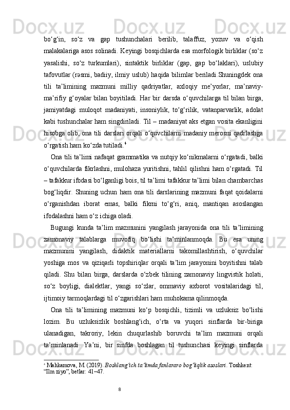 8bo‘g‘in,   so‘z   va   gap   tushunchalari   berilib,   talaffuz,   yozuv   va   o‘qish
malakalariga asos solinadi. Keyingi bosqichlarda esa morfologik birliklar (so‘z
yasalishi,   so‘z   turkumlari),   sintaktik   birliklar   (gap,   gap   bo‘laklari),   uslubiy
tafovutlar (rəsmi, badiiy, ilmiy uslub) haqida bilimlar beriladi.Shuningdek ona
tili   ta’limining   mazmuni   milliy   qadriyatlar,   axloqiy   me’yorlar,   ma’naviy-
ma’rifiy  g‘oyalar   bilan boyitiladi.  Har   bir   darsda  o‘quvchilarga  til  bilan  birga,
jamiyatdagi   muloqot   madaniyati,   insoniylik,   to‘g‘rilik,   vatanparvarlik,   adolat
kabi tushunchalar ham singdiriladi. Til – madaniyat aks etgan vosita ekanligini
hisobga olib, ona tili darslari orqali o‘quvchilarni madaniy merosni qadrlashga
o‘rgatish ham ko‘zda tutiladi. 4
Ona tili ta’limi nafaqat grammatika va nutqiy ko‘nikmalarni o‘rgatadi, balki
o‘quvchilarda fikrlashni, mulohaza yuritishni, tahlil qilishni ham o‘rgatadi. Til
– tafakkur ifodasi bo‘lganligi bois, til ta’limi tafakkur ta’limi bilan chambarchas
bog‘liqdir.   Shuning   uchun   ham   ona   tili   darslarining   mazmuni   faqat   qoidalarni
o‘rganishdan   iborat   emas,   balki   fikrni   to‘g‘ri,   aniq,   mantiqan   asoslangan
ifodalashni ham o‘z ichiga oladi.
Bugungi   kunda   ta’lim   mazmunini   yangilash   jarayonida   ona   tili   ta’limining
zamonaviy   talablarga   muvofiq   bo‘lishi   ta’minlanmoqda.   Bu   esa   uning
mazmunini   yangilash,   didaktik   materiallarni   takomillashtirish,   o‘quvchilar
yoshiga   mos   va   qiziqarli   topshiriqlar   orqali   ta’lim   jarayonini   boyitishni   talab
qiladi.   Shu   bilan   birga,   darslarda   o‘zbek   tilining   zamonaviy   lingvistik   holati,
so‘z   boyligi,   dialektlar,   yangi   so‘zlar,   ommaviy   axborot   vositalaridagi   til,
ijtimoiy tarmoqlardagi til o‘zgarishlari ham muhokama qilinmoqda.
Ona   tili   ta’limining   mazmuni   ko‘p   bosqichli,   tizimli   va   uzluksiz   bo‘lishi
lozim.   Bu   uzluksizlik   boshlang‘ich,   o‘rta   va   yuqori   sinflarda   bir-biriga
ulanadigan,   takroriy,   lekin   chuqurlashib   boruvchi   ta’lim   mazmuni   orqali
ta’minlanadi.   Ya’ni,   bir   sinfda   boshlagan   til   tushunchasi   keyingi   sinflarda
4
  Mahkamova, M. (2019).  Boshlang‘ich ta’limda fanlararo bog‘liqlik asoslari . Toshkent: 
“Ilm ziyo”,  betlar: 41–47 . 