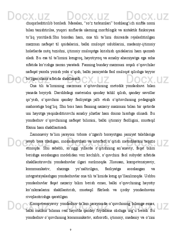 9chuqurlashtirilib boriladi. Masalan, “so‘z turkumlari” boshlang‘ich sinfda nomi
bilan tanishtirilsa, yuqori sinflarda ularning morfologik va sintaktik funksiyasi
to‘liq   yoritiladi.Shu   boisdan   ham,   ona   tili   ta’limi   doirasida   rejalashtirilgan
mazmun   nafaqat   til   qoidalarini,   balki   muloqot   uslublarini,   madaniy-ijtimoiy
holatlarda   nutq   tuzishni,   ijtimoiy   muloqotga   kirishish   qoidalarini   ham   qamrab
oladi. Bu esa  til  ta’limini  kengroq, hayotiyroq va amaliy ahamiyatga ega soha
sifatida ko‘rishga zamin yaratadi. Fanning bunday mazmuni orqali o‘quvchilar
nafaqat yaxshi yozish yoki o‘qish, balki jamiyatda faol muloqot qilishga tayyor
bo‘lgan shaxs sifatida shakllanadi.
Ona   tili   ta’limining   mazmuni   o‘qituvchining   metodik   yondashuvi   bilan
yanada   boyiydi.   Darslikdagi   materialni   qanday   tahlil   qilish,   qanday   savollar
qo‘yish,   o‘quvchini   qanday   faoliyatga   jalb   etish   o‘qituvchining   pedagogik
mahoratiga   bog‘liq.   Shu   bois   ham   fanning   nazariy   mazmuni   bilan   bir   qatorda
uni   hayotga   yaqinlashtiruvchi   amaliy   jihatlar   ham   doimo   hisobga   olinadi.   Bu
yondashuv   o‘quvchining   nafaqat   bilimini,   balki   ijtimoiy   faolligini,   mustaqil
fikrini ham shakllantiradi.
Zamonaviy   ta’lim   jarayoni   tobora   o‘zgarib   borayotgan   jamiyat   talablariga
javob   bera   oladigan,   moslashuvchan   va   interfaol   o‘qitish   metodikasini   taqozo
etmoqda.   Shu   sababli,   so‘nggi   yillarda   o‘qitishning   an’anaviy,   faqat   bilim
berishga   asoslangan   modelidan   voz   kechilib,   o‘quvchini   faol   subyekt   sifatida
shakllantiruvchi   yondashuvlar   ilgari   surilmoqda.   Xususan,   kompetensiyaviy,
kommunikativ,   shaxsga   yo‘naltirilgan,   faoliyatga   asoslangan   va
integratsiyalashgan yondashuvlar ona tili ta’limida keng qo‘llanilmoqda. Ushbu
yondashuvlar   faqat   nazariy   bilim   berish   emas,   balki   o‘quvchining   hayotiy
ko‘nikmalarini   shakllantirish,   mustaqil   fikrlash   va   ijodiy   yondashuvini
rivojlantirishga qaratilgan.
Kompetensiyaviy   yondashuv   ta’lim   jarayonida   o‘quvchining   bilimga   emas,
balki  mazkur  bilimni  real  hayotda qanday  foydalana  olishiga  urg‘u beradi. Bu
yondashuv o‘quvchining kommunikativ, axborotli, ijtimoiy, madaniy va o‘zini 