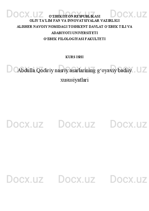 O ‘ZBEKISTON RESPUBLIKASI
OLIY TA’LIM FAN VA INNOVATSIYALAR VAZIRLIGI
ALISHER NAVOIY NOMIDAGI TOSHKENT DAVLAT O ZBEK TILI VAʻ
ADABIYOTI  UNIVERSITETI 
O ZBEK FILOLOGIYASI FAKULTETI 	
ʻ
KURS ISHI
Abdulla Qodiriy nasriy asarlarining g oyaviy badiiy	
ʻ
xususiyatlari 