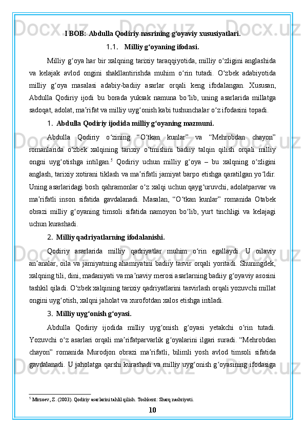 I BOB: Abdulla Qodiriy nasrining g oyaviy xususiyatlari.ʻ
1.1. Milliy g oyaning ifodasi.	
ʻ
Milliy g oya har bir xalqning tarixiy taraqqiyotida, milliy o zligini anglashida	
ʻ ʻ
va   kelajak   avlod   ongini   shakllantirishda   muhim   o rin   tutadi.   O zbek   adabiyotida	
ʻ ʻ
milliy   g oya   masalasi   adabiy-badiiy   asarlar   orqali   keng   ifodalangan.   Xususan,	
ʻ
Abdulla   Qodiriy   ijodi   bu   borada   yuksak   namuna   bo lib,   uning   asarlarida   millatga	
ʻ
sadoqat, adolat, ma rifat va milliy uyg onish kabi tushunchalar o z ifodasini topadi.	
ʼ ʻ ʻ
1. Abdulla Qodiriy ijodida milliy g oyaning mazmuni.	
ʻ
Abdulla   Qodiriy   o zining   “O tkan   kunlar”   va   “Mehrobdan   chayon”	
ʻ ʻ
romanlarida   o zbek   xalqining   tarixiy   o tmishini   badiiy   talqin   qilish   orqali   milliy	
ʻ ʻ
ongni   uyg otishga   intilgan.	
ʻ 5
  Qodiriy   uchun   milliy   g oya   –   bu   xalqning   o zligini	ʻ ʻ
anglash, tarixiy xotirani tiklash va ma rifatli jamiyat barpo etishga qaratilgan yo ldir.	
ʼ ʻ
Uning asarlaridagi bosh qahramonlar o z xalqi uchun qayg uruvchi, adolatparvar va
ʻ ʻ
ma rifatli   inson   sifatida   gavdalanadi.   Masalan,   “O tkan   kunlar”   romanida   Otabek	
ʼ ʻ
obrazi   milliy   g oyaning   timsoli   sifatida   namoyon   bo lib,   yurt   tinchligi   va   kelajagi	
ʻ ʻ
uchun kurashadi.
2. Milliy qadriyatlarning ifodalanishi.
Qodiriy   asarlarida   milliy   qadriyatlar   muhim   o rin   egallaydi.   U   oilaviy	
ʻ
an analar, oila va jamiyatning ahamiyatini badiiy tasvir orqali yoritadi. Shuningdek,	
ʼ
xalqning tili, dini, madaniyati va ma naviy merosi asarlarning badiiy g oyaviy asosini	
ʼ ʻ
tashkil qiladi. O zbek xalqining tarixiy qadriyatlarini tasvirlash orqali yozuvchi millat	
ʻ
ongini uyg otish, xalqni jaholat va xurofotdan xalos etishga intiladi.	
ʻ
3. Milliy uyg onish g oyasi.	
ʻ ʻ
Abdulla   Qodiriy   ijodida   milliy   uyg onish   g oyasi   yetakchi   o rin   tutadi.	
ʻ ʻ ʻ
Yozuvchi   o z   asarlari   orqali   ma rifatparvarlik  g oyalarini   ilgari   suradi.   “Mehrobdan	
ʻ ʼ ʻ
chayon”   romanida   Murodjon   obrazi   ma rifatli,   bilimli   yosh   avlod   timsoli   sifatida	
ʼ
gavdalanadi.   U jaholatga qarshi kurashadi va milliy uyg onish g oyasining ifodasiga	
ʻ ʻ
5
 Mirzoev, Z. (2003). Qodiriy asarlarini tahlil qilish. Toshkent: Sharq nashriyoti.
10 