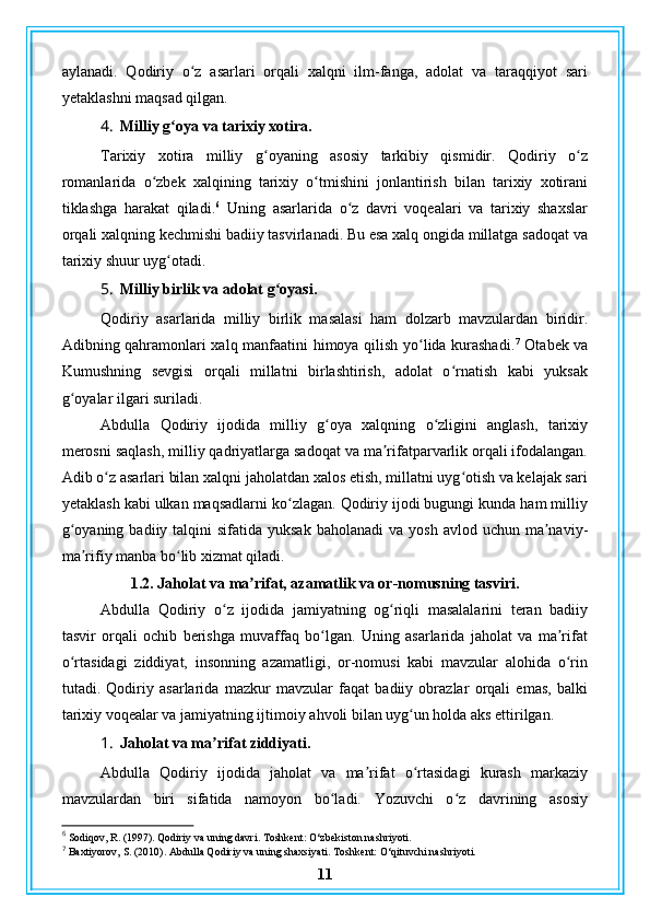 aylanadi.   Qodiriy   o z   asarlari   orqali   xalqni   ilm-fanga,   adolat   va   taraqqiyot   sariʻ
yetaklashni maqsad qilgan.
4. Milliy g oya va tarixiy xotira.	
ʻ
Tarixiy   xotira   milliy   g oyaning   asosiy   tarkibiy   qismidir.   Qodiriy   o z	
ʻ ʻ
romanlarida   o zbek   xalqining   tarixiy   o tmishini   jonlantirish   bilan   tarixiy   xotirani	
ʻ ʻ
tiklashga   harakat   qiladi. 6
  Uning   asarlarida   o z   davri   voqealari   va   tarixiy   shaxslar	
ʻ
orqali xalqning kechmishi badiiy tasvirlanadi. Bu esa xalq ongida millatga sadoqat va
tarixiy shuur uyg otadi.	
ʻ
5. Milliy birlik va adolat g oyasi.	
ʻ
Qodiriy   asarlarida   milliy   birlik   masalasi   ham   dolzarb   mavzulardan   biridir.
Adibning qahramonlari xalq manfaatini himoya qilish yo lida kurashadi.	
ʻ 7
  Otabek va
Kumushning   sevgisi   orqali   millatni   birlashtirish,   adolat   o rnatish   kabi   yuksak	
ʻ
g oyalar ilgari suriladi.	
ʻ
Abdulla   Qodiriy   ijodida   milliy   g oya   xalqning   o zligini   anglash,   tarixiy	
ʻ ʻ
merosni saqlash, milliy qadriyatlarga sadoqat va ma rifatparvarlik orqali ifodalangan.	
ʼ
Adib o z asarlari bilan xalqni jaholatdan xalos etish, millatni uyg otish va kelajak sari	
ʻ ʻ
yetaklash kabi ulkan maqsadlarni ko zlagan. Qodiriy ijodi bugungi kunda ham milliy	
ʻ
g oyaning  badiiy talqini   sifatida yuksak   baholanadi  va  yosh  avlod  uchun ma naviy-	
ʻ ʼ
ma rifiy manba bo lib xizmat qiladi.	
ʼ ʻ
1.2. Jaholat va ma rifat, azamatlik va or-nomusning tasviri.	
ʼ
Abdulla   Qodiriy   o z   ijodida   jamiyatning   og riqli   masalalarini   teran   badiiy	
ʻ ʻ
tasvir   orqali   ochib   berishga   muvaffaq   bo lgan.   Uning   asarlarida   jaholat   va   ma rifat	
ʻ ʼ
o rtasidagi   ziddiyat,   insonning   azamatligi,   or-nomusi   kabi   mavzular   alohida   o rin	
ʻ ʻ
tutadi.   Qodiriy   asarlarida   mazkur   mavzular   faqat   badiiy   obrazlar   orqali   emas,   balki
tarixiy voqealar va jamiyatning ijtimoiy ahvoli bilan uyg un holda aks ettirilgan.	
ʻ
1. Jaholat va ma rifat ziddiyati.	
ʼ
Abdulla   Qodiriy   ijodida   jaholat   va   ma rifat   o rtasidagi   kurash   markaziy	
ʼ ʻ
mavzulardan   biri   sifatida   namoyon   bo ladi.   Yozuvchi   o z   davrining   asosiy	
ʻ ʻ
6
 Sodiqov, R. (1997). Qodiriy va uning davri. Toshkent: O‘zbekiston nashriyoti.
7
 Baxtiyorov, S. (2010). Abdulla Qodiriy va uning shaxsiyati. Toshkent: O‘qituvchi nashriyoti.
11 