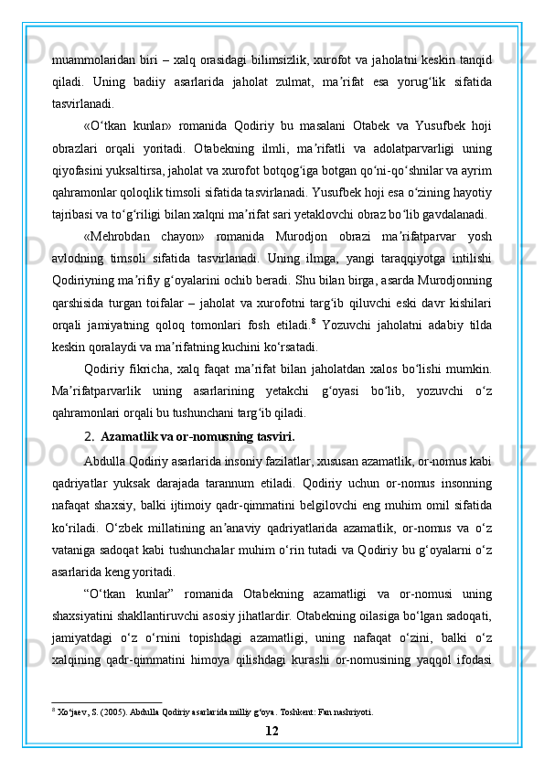 muammolaridan  biri   – xalq  orasidagi   bilimsizlik,  xurofot   va  jaholatni  keskin  tanqid
qiladi.   Uning   badiiy   asarlarida   jaholat   zulmat,   ma rifat   esa   yorug lik   sifatidaʼ ʻ
tasvirlanadi.
«O tkan   kunlar»   romanida   Qodiriy   bu   masalani   Otabek   va   Yusufbek   hoji	
ʻ
obrazlari   orqali   yoritadi.   Otabekning   ilmli,   ma rifatli   va   adolatparvarligi   uning	
ʼ
qiyofasini yuksaltirsa, jaholat va xurofot botqog iga botgan qo ni-qo shnilar va ayrim	
ʻ ʻ ʻ
qahramonlar qoloqlik timsoli sifatida tasvirlanadi. Yusufbek hoji esa o zining hayotiy	
ʻ
tajribasi va to g riligi bilan xalqni ma rifat sari yetaklovchi obraz bo lib gavdalanadi.	
ʻ ʻ ʼ ʻ
«Mehrobdan   chayon»   romanida   Murodjon   obrazi   ma rifatparvar   yosh	
ʼ
avlodning   timsoli   sifatida   tasvirlanadi.   Uning   ilmga,   yangi   taraqqiyotga   intilishi
Qodiriyning ma rifiy g oyalarini ochib beradi. Shu bilan birga, asarda Murodjonning	
ʼ ʻ
qarshisida   turgan   toifalar   –   jaholat   va   xurofotni   targ ib   qiluvchi   eski   davr   kishilari	
ʻ
orqali   jamiyatning   qoloq   tomonlari   fosh   etiladi. 8
  Yozuvchi   jaholatni   adabiy   tilda
keskin qoralaydi va ma rifatning kuchini ko‘rsatadi.	
ʼ
Qodiriy   fikricha,   xalq   faqat   ma rifat   bilan   jaholatdan   xalos   bo lishi   mumkin.	
ʼ ʻ
Ma rifatparvarlik   uning   asarlarining   yetakchi   g oyasi   bo lib,   yozuvchi   o z	
ʼ ʻ ʻ ʻ
qahramonlari orqali bu tushunchani targ ib qiladi.	
ʻ
2. Azamatlik va or-nomusning tasviri.
Abdulla Qodiriy asarlarida insoniy fazilatlar, xususan azamatlik, or-nomus kabi
qadriyatlar   yuksak   darajada   tarannum   etiladi.   Qodiriy   uchun   or-nomus   insonning
nafaqat   shaxsiy,   balki   ijtimoiy   qadr-qimmatini   belgilovchi   eng   muhim   omil   sifatida
ko‘riladi.   O‘zbek   millatining   an anaviy   qadriyatlarida   azamatlik,   or-nomus   va   o‘z	
ʼ
vataniga sadoqat kabi tushunchalar muhim o‘rin tutadi va Qodiriy bu g‘oyalarni o‘z
asarlarida keng yoritadi.
“O‘tkan   kunlar”   romanida   Otabekning   azamatligi   va   or-nomusi   uning
shaxsiyatini shakllantiruvchi asosiy jihatlardir. Otabekning oilasiga bo‘lgan sadoqati,
jamiyatdagi   o‘z   o‘rnini   topishdagi   azamatligi,   uning   nafaqat   o‘zini,   balki   o‘z
xalqining   qadr-qimmatini   himoya   qilishdagi   kurashi   or-nomusining   yaqqol   ifodasi
8
 Xo‘jaev, S. (2005). Abdulla Qodiriy asarlarida milliy g‘oya. Toshkent: Fan nashriyoti.
12 