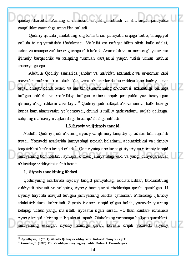 qanday   sharoitda   o‘zining   or-nomusini   saqlashga   intiladi   va   shu   orqali   jamiyatda
yangiliklar yaratishga muvaffaq bo‘ladi.
Qodiriy ijodida jaholatning eng katta ta'siri jamiyatni orqaga tortib, taraqqiyot
yo‘lida   to‘siq   yaratishda   ifodalanadi.   Ma rifat   esa   nafaqat   bilim   olish,   balki   adolat,ʼ
axloq va insanparvarlikni anglashga olib keladi. Azamatlik va or-nomus g‘oyalari esa
ijtimoiy   barqarorlik   va   xalqning   turmush   darajasini   yuqori   tutish   uchun   muhim
ahamiyatga ega.
Abdulla   Qodiriy   asarlarida   jaholat   va   ma rifat,   azamatlik   va   or-nomus   kabi	
ʼ
mavzular   muhim  o‘rin  tutadi.  Yozuvchi   o‘z   asarlarida  bu  ziddiyatlarni  badiiy  tasvir
orqali   chuqur   ochib   beradi   va   har   bir   qahramonning   or-nomusi,   azamatligi,   bilimga
bo‘lgan   intilishi   va   ma rifatga   bo‘lgan   e'tibori   orqali   jamiyatda   yuz   berayotgan	
ʼ
ijtimoiy o‘zgarishlarni tasvirlaydi. 10
 Qodiriy ijodi nafaqat o‘z zamonida, balki hozirgi
kunda  ham   ahamiyatini   yo‘qotmaydi,   chunki   u   milliy   qadriyatlarni   saqlab   qolishga,
xalqning ma naviy rivojlanishiga hissa qo‘shishga intiladi.	
ʼ
1.3.Siyosiy va ijtimoiy tanqid.
Abdulla Qodiriy ijodi o‘zining siyosiy va ijtimoiy tanqidiy qarashlari bilan ajralib
turadi.  Yozuvchi   asarlarida  jamiyatdagi   noxush  holatlarni,  adolatsizlikni   va  ijtimoiy
tengsizlikni keskin tanqid qiladi. 11
 Qodiriyning asarlaridagi siyosiy va ijtimoiy tanqid
jamiyatning bor holatini, ayniqsa, o‘zbek jamiyatidagi eski va yangi dunyoqarashlar
o‘rtasidagi ziddiyatni ochib beradi.
1. Siyosiy tanqidning ifodasi.
Qodiriyning   asarlarida   siyosiy   tanqid   jamiyatdagi   adolatsizliklar,   hukumatning
ziddiyatli   siyosati   va   xalqning   siyosiy   huquqlarini   cheklashga   qarshi   qaratilgan.   U
siyosiy   hayotda   mavjud   bo‘lgan   jamiyatning   barcha   qatlamlari   o‘rtasidagi   ijtimoiy
adolatsizliklarni   ko‘rsatadi.   Siyosiy   tizimni   tanqid   qilgan   holda,   yozuvchi   yurtning
kelajagi   uchun   yangi,   ma rifatli   siyosatni   ilgari   suradi.  	
ʼ «O‘tkan   kunlar»   romanida
siyosiy tanqid o‘zining to‘liq aksini topadi. Otabekning zamonaga bo‘lgan qarashlari,
jamiyatning   eskirgan   siyosiy   tizimiga   qarshi   kurashi   orqali   yozuvchi   siyosiy
10
 Fayzullayev, B. (2014). Abdulla Qodiriy va adabiy tarix. Toshkent: Sharq nashriyoti.
11
 Axmedov, B. (2006). O‘zbek adabiyotining bugungi holati. Toshkent: Fan nashriyoti.
14 