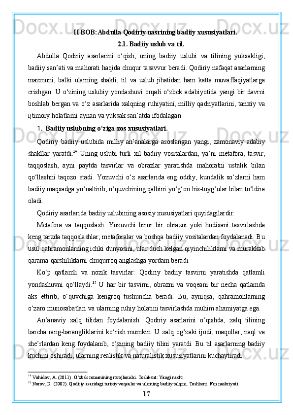 II BOB:Abdulla Qodiriy nasrining badiiy xususiyatlari.
2.1. Badiiy uslub va til.
Abdulla   Qodiriy   asarlarini   o‘qish,   uning   badiiy   uslubi   va   tilining   yuksakligi,
badiiy san’ati va mahorati haqida chuqur tasavvur beradi. Qodiriy nafaqat asarlarning
mazmuni,   balki   ularning   shakli,   til   va   uslub   jihatidan   ham   katta   muvaffaqiyatlarga
erishgan.   U o‘zining uslubiy  yondashuvi  orqali  o‘zbek  adabiyotida yangi  bir  davrni
boshlab bergan va o‘z asarlarida xalqning ruhiyatini, milliy qadriyatlarini, tarixiy va
ijtimoiy holatlarni aynan va yuksak san’atda ifodalagan.
1. Badiiy uslubning o‘ziga xos xususiyatlari.
Qodiriy   badiiy   uslubida   milliy   an’analarga   asoslangan   yangi,   zamonaviy   adabiy
shakllar   yaratdi. 14
  Uning   uslubi   turli   xil   badiiy   vositalardan,   ya’ni   metafora,   tasvir,
taqqoslash,   ayni   paytda   tasvirlar   va   obrazlar   yaratishda   mahoratni   ustalik   bilan
qo‘llashni   taqozo   etadi.   Yozuvchi   o‘z   asarlarida   eng   oddiy,   kundalik   so‘zlarni   ham
badiiy maqsadga yo‘naltirib, o‘quvchining qalbini yo‘g‘on his-tuyg‘ular bilan to‘ldira
oladi.
Qodiriy asarlarida badiiy uslubining asosiy xususiyatlari quyidagilardir:
Metafora   va   taqqoslash:   Yozuvchi   biror   bir   obrazni   yoki   hodisani   tasvirlashda
keng tarzda taqqoslashlar, metaforalar va boshqa badiiy vositalardan foydalanadi. Bu
usul qahramonlarning ichki dunyosini, ular duch kelgan qiyinchiliklarni va murakkab
qarama-qarshiliklarni chuqurroq anglashga yordam beradi.
Ko‘p   qatlamli   va   nozik   tasvirlar:   Qodiriy   badiiy   tasvirni   yaratishda   qatlamli
yondashuvni   qo‘llaydi. 15
  U   har   bir   tasvirni,   obrazni   va   voqeani   bir   necha   qatlamda
aks   ettirib,   o‘quvchiga   kengroq   tushuncha   beradi.   Bu,   ayniqsa,   qahramonlarning
o‘zaro munosabatlari va ularning ruhiy holatini tasvirlashda muhim ahamiyatga ega.
An’anaviy   xalq   tilidan   foydalanish:   Qodiriy   asarlarini   o‘qishda,   xalq   tilining
barcha rang-barangliklarini ko‘rish mumkin. U xalq og‘zaki ijodi, maqollar, naql va
she’rlardan   keng   foydalanib,   o‘zining   badiiy   tilini   yaratdi.   Bu   til   asarlarning   badiiy
kuchini oshiradi, ularning realistik va naturalistik xususiyatlarini kuchaytiradi.
14
 Vohidov, A. (2011). O‘zbek romanining rivojlanishi. Toshkent: Yangi nashr.
15
 Norov, D. (2002). Qodiriy asaridagi tarixiy voqealar va ularning badiiy talqini. Toshkent: Fan nashriyoti.
17 