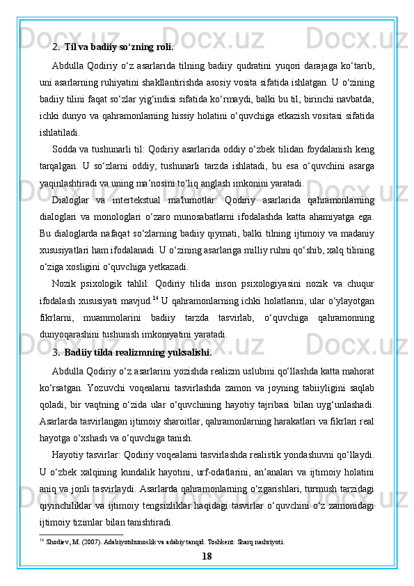 2. Til va badiiy so‘zning roli.
Abdulla   Qodiriy   o‘z   asarlarida   tilning   badiiy   qudratini   yuqori   darajaga   ko‘tarib,
uni asarlarning ruhiyatini shakllantirishda asosiy vosita sifatida ishlatgan. U o‘zining
badiiy tilini faqat so‘zlar yig‘indisi sifatida ko‘rmaydi, balki bu til, birinchi navbatda,
ichki dunyo va qahramonlarning hissiy holatini o‘quvchiga etkazish vositasi sifatida
ishlatiladi.
Sodda va tushunarli til: Qodiriy asarlarida oddiy o‘zbek tilidan foydalanish keng
tarqalgan.   U   so‘zlarni   oddiy,   tushunarli   tarzda   ishlatadi,   bu   esa   o‘quvchini   asarga
yaqinlashtiradi va uning ma’nosini to‘liq anglash imkonini yaratadi.
Dialoglar   va   intertekstual   ma'lumotlar:   Qodiriy   asarlarida   qahramonlarning
dialoglari   va   monologlari   o‘zaro   munosabatlarni   ifodalashda   katta   ahamiyatga   ega.
Bu dialoglarda nafaqat so‘zlarning badiiy qiymati, balki tilning ijtimoiy va madaniy
xususiyatlari ham ifodalanadi. U o‘zining asarlariga milliy ruhni qo‘shib, xalq tilining
o‘ziga xosligini o‘quvchiga yetkazadi.
Nozik   psixologik   tahlil:   Qodiriy   tilida   inson   psixologiyasini   nozik   va   chuqur
ifodalash xususiyati mavjud. 16
  U qahramonlarning ichki holatlarini, ular o‘ylayotgan
fikrlarni,   muammolarini   badiiy   tarzda   tasvirlab,   o‘quvchiga   qahramonning
dunyoqarashini tushunish imkoniyatini yaratadi.
3. Badiiy tilda realizmning yuksalishi.
Abdulla Qodiriy o‘z asarlarini yozishda realizm uslubini qo‘llashda katta mahorat
ko‘rsatgan.   Yozuvchi   voqealarni   tasvirlashda   zamon   va   joyning   tabiiyligini   saqlab
qoladi,   bir   vaqtning   o‘zida   ular   o‘quvchining   hayotiy   tajribasi   bilan   uyg‘unlashadi.
Asarlarda tasvirlangan ijtimoiy sharoitlar, qahramonlarning harakatlari va fikrlari real
hayotga o‘xshash va o‘quvchiga tanish.
Hayotiy tasvirlar: Qodiriy voqealarni tasvirlashda realistik yondashuvni qo‘llaydi.
U   o‘zbek   xalqining   kundalik   hayotini,   urf-odatlarini,   an’analari   va   ijtimoiy   holatini
aniq va jonli tasvirlaydi. Asarlarda qahramonlarning o‘zgarishlari, turmush tarzidagi
qiyinchiliklar   va   ijtimoiy   tengsizliklar   haqidagi   tasvirlar   o‘quvchini   o‘z   zamonidagi
ijtimoiy tizimlar bilan tanishtiradi.
16
 Shodiev, M. (2007). Adabiyotshunoslik va adabiy tanqid. Toshkent: Sharq nashriyoti.
18 