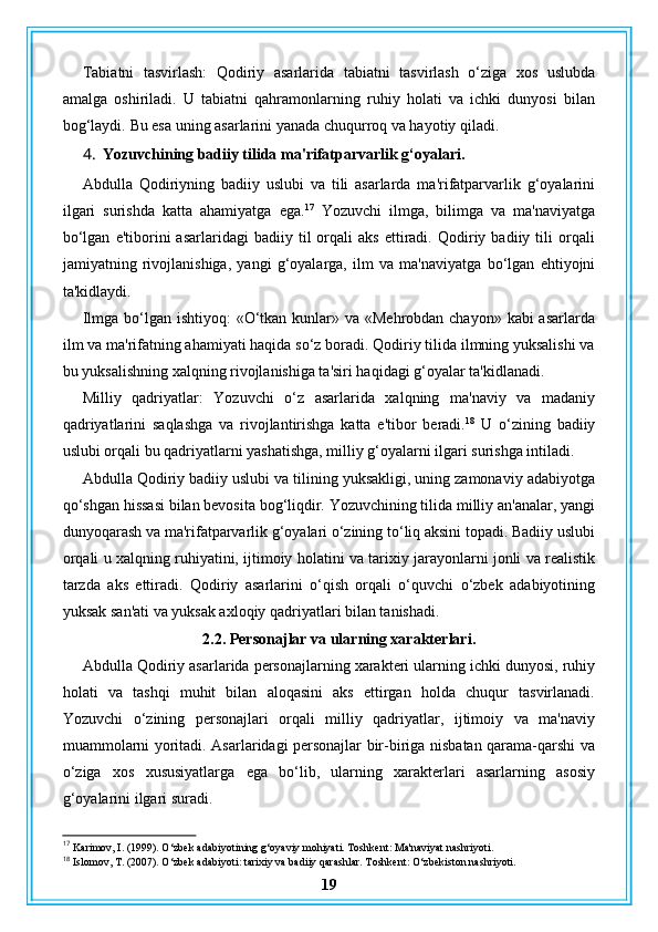 Tabiatni   tasvirlash:   Qodiriy   asarlarida   tabiatni   tasvirlash   o‘ziga   xos   uslubda
amalga   oshiriladi.   U   tabiatni   qahramonlarning   ruhiy   holati   va   ichki   dunyosi   bilan
bog‘laydi.  Bu esa uning asarlarini yanada chuqurroq va hayotiy qiladi.
4. Yozuvchining badiiy tilida ma'rifatparvarlik g‘oyalari.
Abdulla   Qodiriyning   badiiy   uslubi   va   tili   asarlarda   ma'rifatparvarlik   g‘oyalarini
ilgari   surishda   katta   ahamiyatga   ega. 17
  Yozuvchi   ilmga,   bilimga   va   ma'naviyatga
bo‘lgan   e'tiborini   asarlaridagi   badiiy  til   orqali   aks   ettiradi.   Qodiriy   badiiy  tili   orqali
jamiyatning   rivojlanishiga,   yangi   g‘oyalarga,   ilm   va   ma'naviyatga   bo‘lgan   ehtiyojni
ta'kidlaydi.
Ilmga bo‘lgan ishtiyoq:  «O‘tkan kunlar» va «Mehrobdan chayon» kabi asarlarda
ilm va ma'rifatning ahamiyati haqida so‘z boradi. Qodiriy tilida ilmning yuksalishi va
bu yuksalishning xalqning rivojlanishiga ta'siri haqidagi g‘oyalar ta'kidlanadi.
Milliy   qadriyatlar:   Yozuvchi   o‘z   asarlarida   xalqning   ma'naviy   va   madaniy
qadriyatlarini   saqlashga   va   rivojlantirishga   katta   e'tibor   beradi. 18
  U   o‘zining   badiiy
uslubi orqali bu qadriyatlarni yashatishga, milliy g‘oyalarni ilgari surishga intiladi.
Abdulla Qodiriy badiiy uslubi va tilining yuksakligi, uning zamonaviy adabiyotga
qo‘shgan hissasi bilan bevosita bog‘liqdir. Yozuvchining tilida milliy an'analar, yangi
dunyoqarash va ma'rifatparvarlik g‘oyalari o‘zining to‘liq aksini topadi. Badiiy uslubi
orqali u xalqning ruhiyatini, ijtimoiy holatini va tarixiy jarayonlarni jonli va realistik
tarzda   aks   ettiradi.   Qodiriy   asarlarini   o‘qish   orqali   o‘quvchi   o‘zbek   adabiyotining
yuksak san'ati va yuksak axloqiy qadriyatlari bilan tanishadi.
2.2. Personajlar va ularning xarakterlari.
Abdulla Qodiriy asarlarida personajlarning xarakteri ularning ichki dunyosi, ruhiy
holati   va   tashqi   muhit   bilan   aloqasini   aks   ettirgan   holda   chuqur   tasvirlanadi.
Yozuvchi   o‘zining   personajlari   orqali   milliy   qadriyatlar,   ijtimoiy   va   ma'naviy
muammolarni yoritadi. Asarlaridagi personajlar bir-biriga nisbatan qarama-qarshi va
o‘ziga   xos   xususiyatlarga   ega   bo‘lib,   ularning   xarakterlari   asarlarning   asosiy
g‘oyalarini ilgari suradi.
17
 Karimov, I. (1999). O‘zbek adabiyotining g‘oyaviy mohiyati. Toshkent: Ma'naviyat nashriyoti.
18
 Islomov, T. (2007). O‘zbek adabiyoti: tarixiy va badiiy qarashlar. Toshkent: O‘zbekiston nashriyoti.
19 